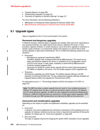7954 System upgrades.fm Draft Document for Review July 15, 2011 7:16 am
278 IBM zEnterprise 114 Technical Guide
“Capacity Backup” on page 308
“Nondisruptive upgrades” on page 312
“Summary of Capacity on Demand offerings” on page 317
For more information, see the following publications:
IBM System z10 Enterprise Class Capacity On Demand, SG24-7504
IBM zEnterprise 196 Capacity on Demand User’s Guide, SC28-2605
9.1 Upgrade types
Types of upgrades for the z114 are summarized in this section.
Permanent and temporary upgrades
In different situations, different types of upgrades are needed. After some time, depending on
your growing workload, you might require more memory, additional I/O cards, or more
processor capacity. However, in certain situations, only a short-term upgrade is necessary to
handle a peak workload, or to temporarily replace lost capacity on a server that is down
during a disaster or data center maintenance. The z114 offers the following solutions for such
situations:
Permanent
– Miscellaneous equipment specification (MES)
The MES upgrade order is always performed by IBM personnel. The result can be
either real hardware added to the server or installation of LIC configuration control
(LICCC) to the server. In both cases, installation is performed by IBM personnel.
– Customer Initiated Upgrade (CIU)
Using the CIU facility for a given server requires that the online CoD buying feature
(FC 9900) is installed on the server. The CIU facility supports LICCC upgrades only.
Temporary
All temporary upgrades are LICCC-based. The billable capacity offering is On/Off
Capacity on Demand (On/Off CoD). The two replacement capacity offerings available are
Capacity Backup (CBU) and Capacity for Planned Event (CPE).
For descriptions see 9.1.1, “Terminology related to CoD for the System z114 CPC” on
page 279.
Concurrent and nondisruptive upgrades
Depending on the impact on system and application availability, upgrades can be classified
as:
Concurrent
In general, concurrency addresses the continuity of operations of the hardware part of an
upgrade, for instance, whether a server (as a box) is required to be switched off during the
upgrade. For details see 9.2, “Concurrent upgrades” on page 283.
Non-concurrent
This type of upgrade requires the stopping the system (HW). Examples of such upgrades
Note: The MES provides a system upgrade that can result in more enabled processors,
different CP capacity level, but also in a second processor drawer, memory, I/O drawers,
and I/O cards (physical upgrade). An MES can also upgrade the zEnterprise BladeCenter
Extension. Additional planning tasks are required for nondisruptive logical upgrades. MES
is ordered through your IBM representative and delivered by IBM service personnel.
 