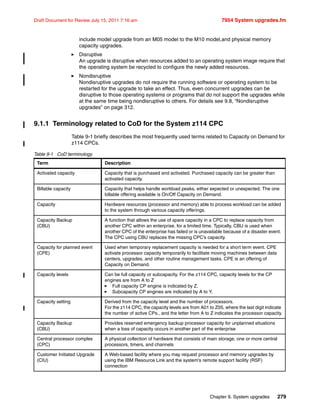 Chapter 9. System upgrades 279
Draft Document for Review July 15, 2011 7:16 am 7954 System upgrades.fm
include model upgrade from an M05 model to the M10 model,and physical memory
capacity upgrades.
Disruptive
An upgrade is disruptive when resources added to an operating system image require that
the operating system be recycled to configure the newly added resources.
Nondisruptive
Nondisruptive upgrades do not require the running software or operating system to be
restarted for the upgrade to take an effect. Thus, even concurrent upgrades can be
disruptive to those operating systems or programs that do not support the upgrades while
at the same time being nondisruptive to others. For details see 9.8, “Nondisruptive
upgrades” on page 312.
9.1.1 Terminology related to CoD for the System z114 CPC
Table 9-1 briefly describes the most frequently used terms related to Capacity on Demand for
z114 CPCs.
Table 9-1 CoD terminology
Term Description
Activated capacity Capacity that is purchased and activated. Purchased capacity can be greater than
activated capacity.
Billable capacity Capacity that helps handle workload peaks, either expected or unexpected. The one
billable offering available is On/Off Capacity on Demand.
Capacity Hardware resources (processor and memory) able to process workload can be added
to the system through various capacity offerings.
Capacity Backup
(CBU)
A function that allows the use of spare capacity in a CPC to replace capacity from
another CPC within an enterprise, for a limited time. Typically, CBU is used when
another CPC of the enterprise has failed or is unavailable because of a disaster event.
The CPC using CBU replaces the missing CPC’s capacity.
Capacity for planned event
(CPE)
Used when temporary replacement capacity is needed for a short term event. CPE
activate processor capacity temporarily to facilitate moving machines between data
centers, upgrades, and other routine management tasks. CPE is an offering of
Capacity on Demand.
Capacity levels Can be full capacity or subcapacity. For the z114 CPC, capacity levels for the CP
engines are from A to Z
Full capacity CP engine is indicated by Z.
Subcapacity CP engines are indicated by A to Y.
Capacity setting Derived from the capacity level and the number of processors.
For the z114 CPC, the capacity levels are from A01 to Z05, where the last digit indicate
the number of active CPs., and the letter from A to Z indicates the processor capacity.
Capacity Backup
(CBU)
Provides reserved emergency backup processor capacity for unplanned situations
when a loss of capacity occurs in another part of the enterprise
Central processor complex
(CPC)
A physical collection of hardware that consists of main storage, one or more central
processors, timers, and channels
Customer Initiated Upgrade
(CIU)
A Web-based facility where you may request processor and memory upgrades by
using the IBM Resource Link and the system's remote support facility (RSF)
connection
 