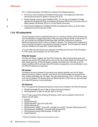 7954 Intro.fm Draft Document for Review July 15, 2011 7:16 am
10 IBM zEnterprise 114 Technical Guide
The 114 takes advantage of InfiniBand to implement the following features:
An I/O bus, which includes the InfiniBand infrastructure. This replaces the self-timed
interconnect bus found in System z servers prior to z9.
Parallel Sysplex coupling using InfiniBand (IFB). This link has a bandwidth of 6 GBps
between two zEnterprise CPCs, and between zEnterprise CPCs and z10 servers, and of 3
GBps between zEnterprise CPCs or z10 and System z9 servers.
Host Channel Adapters for InfiniBand (HCA3) are designed to deliver up to 40% faster
coupling link service times than HCA2.
1.3.6 I/O subsystems
The I/O subsystem draws on developments from z10, and also includes a PCIe infrastructure.
The I/O subsystem is supported by both a PCIe bus and an I/O bus similar to that of the z10
BC, and includes the InfiniBand Double Data Rate (IB-DDR) infrastructure (replacing
self-timed interconnect found in the prior System z servers). This infrastructure is designed to
reduce overhead and latency, and provide increased throughput. The I/O expansion network
uses the InfiniBand Link Layer (IB-2, Double Data Rate).
z114 also offers two I/O infrastructure elements for holding the I/O cards: PCIe I/O drawers,
for PCIe cards, and I/O drawers, for non-PCIe cards.
PCIe I/O drawer
The PCIe I/O drawer, together with the PCIe I/O features, offers improved granularity and
capacity over previous I/O infrastructures, and can be concurrently added and removed in the
field, easing planning. A PCIe I/O drawer occupies one drawer slot, the same as an I/O
drawer, yet offers 32 I/O card slots. Only PCIe cards are supported, in any combination. Up to
two PCIe I/O drawers are supported.
I/O drawer
I/O drawers provide increased I/O granularity and capacity flexibility over the I/O cages
offered by previous System z servers, and can be concurrently added and removed in the
field, another advantage over I/O cages. This also eases planning. The z114 CPC can have
up to two I/O drawers. I/O drawers were first offered with the z10 BC and can accommodate
up to eight I/O features in any combination.
I/O features
The z114 supports the following I/O features, which can be installed in the PCIe I/O drawers:
FICON Express8S SX and 10 KM LX (Fibre Channel connection)
OSA-Express4S 10 GbE LR and SR, GbE LX and SX
The z114 also supports the following I/O features, which can be installed in both the I/O
drawers and I/O cages:
ESCON
FICON Express81
FICON Express41 (four port cards only)
FICON Express4-2C
OSA-Express3 10GbE1 LR and SR, and GbE LX and SX1 (includes OSA-Express3-2P )
OSA-Express3 1000BASE-T (includes OSA-Express3-2P)
OSA-Express2 (except OSA-Express2 10 GbE LR)
Crypto Express3
1 Ordering of this feature is determined by the fullfilment process.
 