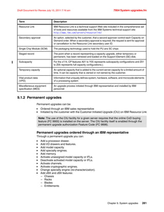Chapter 9. System upgrades 281
Draft Document for Review July 15, 2011 7:16 am 7954 System upgrades.fm
9.1.2 Permanent upgrades
Permanent upgrades can be:
Ordered through an IBM sales representative
Initiated by the customer with the Customer Initiated Upgrade (CIU) on IBM Resource Link
Permanent upgrades ordered through an IBM representative
Through a permanent upgrade you can:
Add a processor drawer.
Add I/O drawers and features.
Add model capacity.
Add specialty engines.
Add memory.
Activate unassigned model capacity or IFLs.
Deactivate activated model capacity or IFLs.
Activate channels.
Activate cryptographic engines.
Change specialty engine (re-characterization).
Add zBX and zBX features:
– Chassis
– Racks
– Blades
– Entitlements
Resource Link IBM Resource Link is a technical support Web site included in the comprehensive set
of tools and resources available from the IBM Systems technical support site:
http://www.ibm.com/servers/resourcelink/
Secondary approval An option, selected by the customer, that a second approver control each Capacity on
Demand order. When a secondary approval is required, the request is sent for approval
or cancellation to the Resource Link secondary user ID.
Single Chip Module (SCM) The packaging technology used to hold the PU ans SC chips
Staged record The point when a record representing a capacity upgrade, either temporary or
permanent, has been retrieved and loaded on the Support Element (SE) disk.
Subcapacity For the z114, CP features A01 to Y05 represents subcapacity configurations and Z01
to Z05 represents full capacity configurations.).
Temporary capacity An optional capacity that is added to the current server capacity for a limited amount of
time. It can be capacity that is owned or not owned by the customer.
Vital product data
(VPD)
Information that uniquely defines system, hardware, software, and microcode elements
of a processing system
Miscellaneous equipment
specification (MES)
An upgrade process initiated through IBM representative and installed by IBM
personnel
Term Description
Note: The use of the CIU facility for a given server requires that the online CoD buying
feature (FC 9900) is installed on the server. The CIU facility itself is enabled through the
permanent upgrade authorization Feature Code (FC 9898).
 