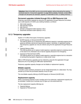 7954 System upgrades.fm Draft Document for Review July 15, 2011 7:16 am
282 IBM zEnterprise 114 Technical Guide
Permanent upgrades initiated through CIU on IBM Resource Link
Ordering a permanent upgrade by using the CIU application through Resource Link allows
you to add capacity to fit within your existing hardware, as follows:
Add model capacity
Add specialty engines
Add memory
Activate unassigned model capacity or IFLs
Deactivate activated model capacity or IFLs
9.1.3 Temporary upgrades
System z114 offers three types of temporary upgrades:
On/Off Capacity on Demand (On/Off CoD)
This offering allows you to temporarily add additional capacity or specialty engines due to
seasonal activities, period-end requirements, peaks in workload, or application testing.
This temporary upgrade can only be ordered using the CIU application through Resource
Link.
Capacity Backup (CBU)
This offering allows you to replace model capacity or specialty engines to a backup server
in the event of an unforeseen loss of server capacity because of an emergency.
Capacity for Planned Event (CPE)
This offering allows you to replace model capacity or specialty engines due to a relocation
of workload during system migrations or a data center move.
CBU or CPE temporary upgrades can be ordered by using the CIU application through
Resource Link or by calling your IBM sales representative.
Temporary upgrades capacity changes can be billable or replacement capacity.
Billable capacity
To handle a peak workload, processors can be rented temporarily on a daily basis. You may
activate up to twice the purchased capacity of any PU type.
The one billable capacity offering is On/Off Capacity on Demand (On/Off CoD).
Replacement capacity
When a processing capacity is lost in another part of an enterprise, replacement capacity can
be activated. It allows you to activate any PU type up to the authorized limit.
The two replacement capacity offerings are:
Capacity Backup
Capacity for Planned Event
Attention: Most of the MES can be concurrently applied, without disrupting the existing
workload (see 9.2, “Concurrent upgrades” on page 283 for details). However, certain MES
changes are disruptive (for example, upgrade of model M05 to M10, or adding memory).
 