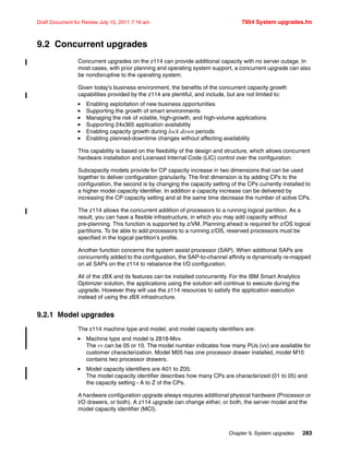 Chapter 9. System upgrades 283
Draft Document for Review July 15, 2011 7:16 am 7954 System upgrades.fm
9.2 Concurrent upgrades
Concurrent upgrades on the z114 can provide additional capacity with no server outage. In
most cases, with prior planning and operating system support, a concurrent upgrade can also
be nondisruptive to the operating system.
Given today's business environment, the benefits of the concurrent capacity growth
capabilities provided by the z114 are plentiful, and include, but are not limited to:
Enabling exploitation of new business opportunities
Supporting the growth of smart environments
Managing the risk of volatile, high-growth, and high-volume applications
Supporting 24x365 application availability
Enabling capacity growth during lock down periods
Enabling planned-downtime changes without affecting availability
This capability is based on the flexibility of the design and structure, which allows concurrent
hardware installation and Licensed Internal Code (LIC) control over the configuration.
Subcapacity models provide for CP capacity increase in two dimensions that can be used
together to deliver configuration granularity. The first dimension is by adding CPs to the
configuration, the second is by changing the capacity setting of the CPs currently installed to
a higher model capacity identifier. In addition a capacity increase can be delivered by
increasing the CP capacity setting and at the same time decrease the number of active CPs.
The z114 allows the concurrent addition of processors to a running logical partition. As a
result, you can have a flexible infrastructure, in which you may add capacity without
pre-planning. This function is supported by z/VM. Planning ahead is required for z/OS logical
partitions. To be able to add processors to a running z/OS, reserved processors must be
specified in the logical partition’s profile.
Another function concerns the system assist processor (SAP). When additional SAPs are
concurrently added to the configuration, the SAP-to-channel affinity is dynamically re-mapped
on all SAPs on the z114 to rebalance the I/O configuration.
All of the zBX and its features can be installed concurrently. For the IBM Smart Analytics
Optimizer solution, the applications using the solution will continue to execute during the
upgrade. However they will use the z114 resources to satisfy the application execution
instead of using the zBX infrastructure.
9.2.1 Model upgrades
The z114 machine type and model, and model capacity identifiers are:
Machine type and model is 2818-Mvv.
The vv can be 05 or 10. The model number indicates how many PUs (vv) are available for
customer characterization. Model M05 has one processor drawer installed, model M10
contains two processor drawers.
Model capacity identifiers are A01 to Z05.
The model capacity identifier describes how many CPs are characterized (01 to 05) and
the capacity setting - A to Z of the CPs.
A hardware configuration upgrade always requires additional physical hardware (Processor or
I/O drawers, or both). A z114 upgrade can change either, or both, the server model and the
model capacity identifier (MCI).
 