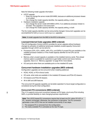 7954 System upgrades.fm Draft Document for Review July 15, 2011 7:16 am
284 IBM zEnterprise 114 Technical Guide
Note the following model upgrade information:
LICCC upgrade
– Does not change the server model 2818-M05, because an additional processor drawer
is not added
– Can change the model capacity identifier, the capacity setting, or both
Hardware installation upgrade
– Can change the server model 2818-M05 to M10, if an additional processor drawer is
included. This upgrade is non-concurrent
– Can change the model capacity identifier, the capacity setting, or both
The the model capacity identifier can be concurrently changed. Concurrent upgrades can be
accomplished for both permanent and temporary upgrades.
Licensed Internal Code upgrades (MES ordered)
The LIC Configuration Control (LICCC) provides for server upgrade without hardware
changes by activation of additional (previously installed) unused capacity. Concurrent
upgrades through LICCC can be done for:
Processors (CPs, ICFs, zAAPs, zIIPs, IFLs, and SAPs) if unused PUs are available on the
installed processor drawers or if the model capacity identifier for the CPs can be
increased.
Memory, when unused capacity is available on the installed memory cards. Plan-ahead
memory option is available for customers to gain better control over future memory
upgrades. See 2.5.4, “Memory upgrades” on page 46 for more details.
I/O card ports when there are available ports on the installed I/O cards.
Concurrent hardware installation upgrades (MES ordered)
Configuration upgrades can be concurrent when installing additional:
HCA2, HCA3, or PCI-e fanout cards
I/O cards, when slots are available in the installed I/O drawers and PCIe I/O drawers.
I/O drawers and PCIe I/O drawers
All of zBX and zBX features
The concurrent I/O upgrade capability can be better exploited if a future target configuration is
considered during the initial configuration.
Concurrent PU conversions (MES-ordered)
The z114 supports concurrent conversion between all PU types, any-to-any PUs including
SAPs, to provide flexibility to meet changing business requirements.
Note: A model upgrade from the M05 to the M10 is disruptive.
Note: The LICCC-based PU conversions require that at least one PU, either CP, ICF, or
IFL, remains unchanged. Otherwise, the conversion is disruptive. The PU conversion
generates a new LICCC that can be installed concurrently in two steps:
1. The assigned PU is removed from the configuration.
2. The newly available PU is activated as the new PU type.
 