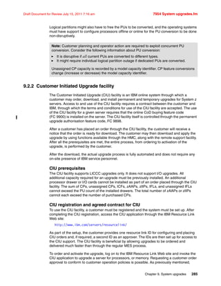 Chapter 9. System upgrades 285
Draft Document for Review July 15, 2011 7:16 am 7954 System upgrades.fm
Logical partitions might also have to free the PUs to be converted, and the operating systems
must have support to configure processors offline or online for the PU conversion to be done
non-disruptively.
9.2.2 Customer Initiated Upgrade facility
The Customer Initiated Upgrade (CIU) facility is an IBM online system through which a
customer may order, download, and install permanent and temporary upgrades for System z
servers. Access to and use of the CIU facility requires a contract between the customer and
IBM, through which the terms and conditions for use of the CIU facility are accepted. The use
of the CIU facility for a given server requires that the online CoD buying feature code
(FC 9900) is installed on the server. The CIU facility itself is controlled through the permanent
upgrade authorisation feature code, FC 9898.
After a customer has placed an order through the CIU facility, the customer will receive a
notice that the order is ready for download. The customer may then download and apply the
upgrade by using functions available through the HMC, along with the remote support facility.
After all the prerequisites are met, the entire process, from ordering to activation of the
upgrade, is performed by the customer.
After the download, the actual upgrade process is fully automated and does not require any
on-site presence of IBM service personnel.
CIU prerequisites
The CIU facility supports LICCC upgrades only. It does not support I/O upgrades. All
additional capacity required for an upgrade must be previously installed. An additional
processor drawer or I/O cards cannot be installed as part of an order placed through the CIU
facility. The sum of CPs, unassigned CPs, ICFs, zAAPs, zIIPs, IFLs, and unassigned IFLs
cannot exceed the PU count of the installed drawers. The total number of zAAPs or zIIPs
cannot each exceed the number of purchased CPs.
CIU registration and agreed contract for CIU
To use the CIU facility, a customer must be registered and the system must be set up. After
completing the CIU registration, access the CIU application through the IBM Resource Link
Web site:
http://www.ibm.com/servers/resourcelink/
As part of the setup, the customer provides one resource link ID for configuring and placing
CIU orders and, if required, a second ID as an approver. The IDs are then set up for access to
the CIU support. The CIU facility is beneficial by allowing upgrades to be ordered and
delivered much faster than through the regular MES process.
To order and activate the upgrade, log on to the IBM Resource Link Web site and invoke the
CIU application to upgrade a server for processors, or memory. Requesting a customer order
approval to conform to customer operation policies is possible. As previously mentioned,
Note: Customer planning and operator action are required to exploit concurrent PU
conversion. Consider the following information about PU conversion:
It is disruptive if all current PUs are converted to different types.
It might require individual logical partition outage if dedicated PUs are converted.
Unassigned CP capacity is recorded by a model capacity identifier. CP feature conversions
change (increase or decrease) the model capacity identifier.
 