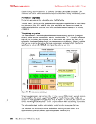 7954 System upgrades.fm Draft Document for Review July 15, 2011 7:16 am
286 IBM zEnterprise 114 Technical Guide
customers may allow the definition of additional IDs to be authorized to access the CIU.
Additional IDs can be authorized to enter or approve CIU orders, or only view existing orders.
Permanent upgrades
Permanent upgrades can be ordered by using the CIU facility.
Through the CIU facility, you may generate online permanent upgrade orders to concurrently
add processors (CPs, ICFs, zAAPs, zIIPs, IFLs, and SAPs) and memory, or change the
model capacity identifier, up to the limits of the installed processor drawers on an existing
z114 CPC.
Temporary upgrades
The base model z114 describes permanent and dormant capacity (Figure 9-1) using the
capacity marker and the number of PU features installed on the CPC. Up to eight temporary
offerings can be present. Each offering has its own policies and controls and each can be
activated or deactivated independently in any sequence and combination. Although multiple
offerings can be active at any time, if enough resources are available to fulfill the offering
specifications, only one On/Off CoD offering can be active at any time.
Figure 9-1 The provisioning architecture
Temporary upgrades are represented in the z114 by a record. All temporary upgrade records,
downloaded from the remote support facility (RSF) or installed from portable media, are
resident on the Support Element (SE) hard drive. At the time of activation, the customer can
control everything locally. Figure 9-1 shows a representation of the provisioning architecture.
The authorization layer enables administrative control over the temporary offerings.
The activation and deactivation can be driven either manually or under control of an
application through a documented application program interface (API).
Customer defined policy
or user commands
Management Application
HMC Application
Query Activation
Authorization Layer
R1 R2 R3 R6
Dormant
capacity
Purchased
capacity
Base
model
Change permanent capacity
through CIU or MES order
Enforce terms and conditions
and physical model limitations
Up to 8 records installed
and active
Orders downloaded
from Retain/media
API
Manual
operations
R8R7R5R4
 