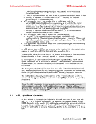 Chapter 9. System upgrades 289
Draft Document for Review July 15, 2011 7:16 am 7954 System upgrades.fm
– LICCC assigning and activating unassigned PUs up to the limit of the installed
processor drawers
– LICCC to adjust the number and types of PUs or to change the capacity setting, or both
– Installing an additional processor drawer and LICCC assigning and activating
unassigned PUs in the installed drawer
MES upgrades for memory are done by either of the following methods:
– Using LICCC to activate additional memory capacity up to the limit of the memory
cards on the currently installed processor drawers. Plan-ahead memory features
enable you to have better control over future memory upgrades. For details about the
memory features, see 2.5.4, “Memory upgrades” on page 46
– Installing an additional processor drawer and using LICCC to activate additional
memory capacity on installed processor drawers
MES upgrades for I/O are done by either of the following methods:
– Using LICCC to activate additional ports on already installed I/O cards
– Installing additional I/O cards and supporting infrastructure if required in I/O drawers or
PCIe I/O drawers that are already installed, or installing additional I/O drawers or PCIe
I/O drawers to hold the new cards.
MES upgrades for the zEnterprise BladeCenter Extension can only be performed through
your IBM customer representative.
An MES upgrade requires IBM service personnel for the installation. In most cases, the time
required for installing the LICCC and completing the upgrade is short.
To better exploit the MES upgrade function, it is strongly recommended to carefully plan the
initial configuration to allow a concurrent upgrade to a target configuration.
By planning ahead, it is possible to enable nondisruptive capacity and I/O growth with no
system power down and no associated PORs or IPLs. The availability of I/O drawers and
PCIe I/O drawers has improved the flexibility to do un-planned I/O configuration changes
concurrently.
The store system information (STSI) instruction gives more useful and detailed information
about the base configuration and about temporary upgrades. This enables you to more easily
resolve billing situations where Independent Software Vendor (ISV) products are in use.
The model and model capacity identifier returned by the STSI instruction are updated to
coincide with the upgrade. See “Store system information (STSI) instruction” on page 313 for
more details.
9.3.1 MES upgrade for processors
An MES upgrade for processors can concurrently add CPs, ICFs, zAAPs, zIIPs, IFLs, and
SAPs to a z114 by assigning available PUs that reside on the processor drawers, through
LICCC. Depending on the quantity of the additional processors in the upgrade, an additional
processor drawer might be required before the LICCC is enabled. Additional capacity can be
provided by adding CPs, by changing the capacity identifier on the current CPs, or by doing
both.
Note: The MES provides the physical upgrade, resulting in more enabled processors,
different capacity settings for the CPs, additional memory, and I/O ports. Additional
planning tasks are required for non-disruptive logical upgrades (see “Recommendations to
avoid disruptive upgrades” on page 316).
 