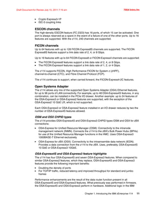 Chapter 1. Introducing the IBM zEnterprise 114 11
Draft Document for Review July 15, 2011 7:16 am 7954 Intro.fm
Crypto Express3-1P
ISC-3 coupling links
ESCON channels
The high-density ESCON feature (FC 2323) has 16 ports, of which 15 can be activated. One
port is always reserved as a spare in the event of a failure of one of the other ports. Up to 16
features are supported. With the z114, 240 channels are supported.
FICON channels
Up to 64 features with up to 128 FICON Express8S channels are supported. The FICON
Express8S features support a link data rate of 2, 4, or 8 Gbps.
Up to 16 features with up to 64 FICON Express8 or FICON Express4 channels are supported:
The FICON Express8 features support a link data rate of 2, 4, or 8 Gbps.
The FICON Express4 features support a link data rate of 1, 2, or 4 Gbps.
The z114 supports FICON, High Performance FICON for System z (zHPF),
channel-to-channel (CTC), and Fibre Channel Protocol (FCP).
The z114 continues to support, when carried forward, the FICON-Express4-2C features.
Open Systems Adapter
The z114 allows any mix of the supported Open Systems Adapter (OSA) Ethernet features,
for up to 96 ports of LAN connectivity. For example, up to 48 OSA-Express4S features, in any
combination, can be installed in the PCIe I/O drawer. Another example: up to 24 features of
the OSA-Express3 or OSA-Express2 features are supported, with the exception of the
OSA-Express2 10 GbE LR, which is not supported.
Each OSA-Express3 or OSA-Express2 feature installed in an I/O drawer reduces by two the
number of OSA-Express4S features allowed.
OSM and OSX CHPID types
The z114 provides OSA-Express4S and OSA-Express3 CHPID types OSM and OSX for zBX
connections:
OSA-Express for Unified Resource Manager (OSM): Connectivity to the intranode
management network (INMN). Connects the z114 to the zBX’s Bulk Power Hubs (BPHs)
for use of the Unified Resource Manager functions in the HMC. Uses OSA-Express3
1000BASE-T Ethernet exclusively.
OSA-Express for zBX (OSX): Connectivity to the intraensemble data network (IEDN).
Provides a data connection from the z114 to the zBX. Uses, preferably, OSA-Express4S
10 GbE or OSA-Express3 10GbE.
OSA-Express4S and OSA-Express3 feature highlights
The z114 has four OSA-Express4S and seven OSA-Express3 features. When compared to
similar OSA-Express2 features, which they replace, OSA-Express4S and OSA-Express3
features provide the following important benefits:
Doubling the density of ports
For TCP/IP traffic, reduced latency and improved throughput for standard and jumbo
frames
Performance enhancements are the result of the data router function present in all
OSA-Express4S and OSA-Express3 features. What previously was performed in firmware,
the OSA-Express4S and OSA-Express3 perform in hardware. Additional logic in the IBM
 