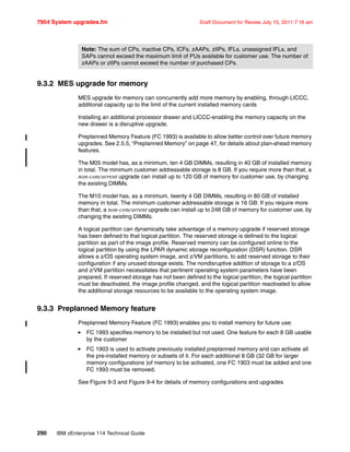 7954 System upgrades.fm Draft Document for Review July 15, 2011 7:16 am
290 IBM zEnterprise 114 Technical Guide
9.3.2 MES upgrade for memory
MES upgrade for memory can concurrently add more memory by enabling, through LICCC,
additional capacity up to the limit of the current installed memory cards
Installing an additional processor drawer and LICCC-enabling the memory capacity on the
new drawer is a disruptive upgrade.
Preplanned Memory Feature (FC 1993) is available to allow better control over future memory
upgrades. See 2.5.5, “Preplanned Memory” on page 47, for details about plan-ahead memory
features.
The M05 model has, as a minimum, ten 4 GB DIMMs, resulting in 40 GB of installed memory
in total. The minimum customer addressable storage is 8 GB. If you require more than that, a
non-concurrent upgrade can install up to 120 GB of memory for customer use, by changing
the existing DIMMs.
The M10 model has, as a minimum, twenty 4 GB DIMMs, resulting in 80 GB of installed
memory in total. The minimum customer addressable storage is 16 GB. If you require more
than that, a non-concurrent upgrade can install up to 248 GB of memory for customer use, by
changing the existing DIMMs.
A logical partition can dynamically take advantage of a memory upgrade if reserved storage
has been defined to that logical partition. The reserved storage is defined to the logical
partition as part of the image profile. Reserved memory can be configured online to the
logical partition by using the LPAR dynamic storage reconfiguration (DSR) function. DSR
allows a z/OS operating system image, and z/VM partitions, to add reserved storage to their
configuration if any unused storage exists. The nondisruptive addition of storage to a z/OS
and z/VM partition necessitates that pertinent operating system parameters have been
prepared. If reserved storage has not been defined to the logical partition, the logical partition
must be deactivated, the image profile changed, and the logical partition reactivated to allow
the additional storage resources to be available to the operating system image.
9.3.3 Preplanned Memory feature
Preplanned Memory Feature (FC 1993) enables you to install memory for future use:
FC 1993 specifies memory to be installed but not used. One feature for each 8 GB usable
by the customer
FC 1903 is used to activate previously installed preplanned memory and can activate all
the pre-installed memory or subsets of it. For each additional 8 GB (32 GB for larger
memory configurations )of memory to be activated, one FC 1903 must be added and one
FC 1993 must be removed.
See Figure 9-3 and Figure 9-4 for details of memory configurations and upgrades
Note: The sum of CPs, inactive CPs, ICFs, zAAPs, zIIPs, IFLs, unassigned IFLs, and
SAPs cannot exceed the maximum limit of PUs available for customer use. The number of
zAAPs or zIIPs cannot exceed the number of purchased CPs.
 