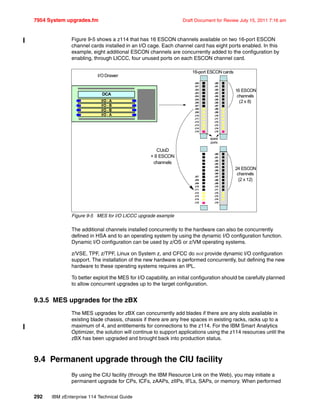 7954 System upgrades.fm Draft Document for Review July 15, 2011 7:16 am
292 IBM zEnterprise 114 Technical Guide
Figure 9-5 shows a z114 that has 16 ESCON channels available on two 16-port ESCON
channel cards installed in an I/O cage. Each channel card has eight ports enabled. In this
example, eight additional ESCON channels are concurrently added to the configuration by
enabling, through LICCC, four unused ports on each ESCON channel card.
Figure 9-5 MES for I/O LICCC upgrade example
The additional channels installed concurrently to the hardware can also be concurrently
defined in HSA and to an operating system by using the dynamic I/O configuration function.
Dynamic I/O configuration can be used by z/OS or z/VM operating systems.
z/VSE, TPF, z/TPF, Linux on System z, and CFCC do not provide dynamic I/O configuration
support. The installation of the new hardware is performed concurrently, but defining the new
hardware to these operating systems requires an IPL.
To better exploit the MES for I/O capability, an initial configuration should be carefully planned
to allow concurrent upgrades up to the target configuration.
9.3.5 MES upgrades for the zBX
The MES upgrades for zBX can concurrently add blades if there are any slots available in
existing blade chassis, chassis if there are any free spaces in existing racks, racks up to a
maximum of 4, and entitlements for connections to the z114. For the IBM Smart Analytics
Optimizer, the solution will continue to support applications using the z114 resources until the
zBX has been upgraded and brought back into production status.
9.4 Permanent upgrade through the CIU facility
By using the CIU facility (through the IBM Resource Link on the Web), you may initiate a
permanent upgrade for CPs, ICFs, zAAPs, zIIPs, IFLs, SAPs, or memory. When performed
J00
J01
J02
J03
J04
J05
J06
J07
J08
J09
J10
J11
J12
J13
J14
J15
J00
J01
J02
J03
J04
J05
J06
J07
J08
J09
J10
J11
J12
J13
J14
J15
J00
J01
J02
J03
J04
J05
J06
J07
J08
J09
J10
J11
J12
J13
J14
J15
J07
J08
J09
J10
J11
J12
J13
J14
J15
16-port ESCON cards
16 ESCON
channels
(2 x 8)
24 ESCON
channels
(2 x 12)
spare
ports
CUoD
+ 8 ESCON
channels
DCA
I/O - A
I/O - B
I/O - B
I/O - A
DCA
I/O - A
I/O - B
I/O - B
I/O - A
I/O Drawer
 