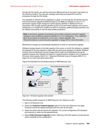 Chapter 9. System upgrades 293
Draft Document for Review July 15, 2011 7:16 am 7954 System upgrades.fm
through the CIU facility, you add the resources; IBM personnel do not have to be present at
the customer location. You may also unassign previously purchased CPs and IFLs
processors through the CIU facility.
The capability to add permanent upgrades to a given z114 through the CIU facility requires
that the permanent upgrade enablement feature (FC 9898) be installed on the z114. A
permanent upgrade might change the model capacity identifier if additional CPs are
requested or the change capacity identifier as part of the permanent upgrade, but it cannot
change the z114 model from an M05 to an M10. If necessary, additional logical partitions can
be created concurrently to use the newly added processors.
Maintenance charges are automatically adjusted as a result of a permanent upgrade.
Software charges based on the total capacity of the server on which the software is installed
are adjusted to the new capacity in place after the permanent upgrade is installed. Software
products that use Workload License Charge (WLC) might not be affected by the server
upgrade, because their charges are based on a logical partition utilization and not based on
the server total capacity. See 8.12.2, “Advanced Workload License Charges (AWLC)” on
page 273, for more information about WLC.
Figure 9-6 illustrates the CIU facility process on IBM Resource Link.
Figure 9-6 Permanent upgrade order example
The following sample sequence on IBM Resource Link initiates an order:
1. Sign on to Resource Link.
2. Select the Customer Initiated Upgrade option from the main Resource Link page.
Customer and server details associated with the user ID are listed.
3. Select the server that will receive the upgrade. The current configuration (PU allocation
and memory) is shown for the selected server.
4. Select Order Permanent Upgrade function. Resource Link limits options to those that are
valid or possible for this configuration.
Note: A permanent upgrade of processors can provide a physical concurrent upgrade,
resulting in more enabled processors available to a z114 configuration. Thus, additional
planning and tasks are required for nondisruptive logical upgrades. See
“Recommendations to avoid disruptive upgrades” on page 316 for more information.
ibm.com/servers/resourcelinkCustomer
Online
permanent
order
Remote Support
Facility
Internet
Optional customer
secondary order
approval
 