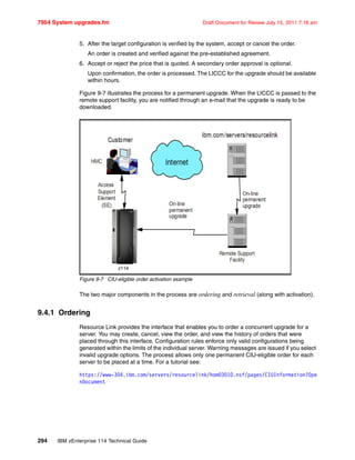 7954 System upgrades.fm Draft Document for Review July 15, 2011 7:16 am
294 IBM zEnterprise 114 Technical Guide
5. After the target configuration is verified by the system, accept or cancel the order.
An order is created and verified against the pre-established agreement.
6. Accept or reject the price that is quoted. A secondary order approval is optional.
Upon confirmation, the order is processed. The LICCC for the upgrade should be available
within hours.
Figure 9-7 illustrates the process for a permanent upgrade. When the LICCC is passed to the
remote support facility, you are notified through an e-mail that the upgrade is ready to be
downloaded.
Figure 9-7 CIU-eligible order activation example
The two major components in the process are ordering and retrieval (along with activation).
9.4.1 Ordering
Resource Link provides the interface that enables you to order a concurrent upgrade for a
server. You may create, cancel, view the order, and view the history of orders that were
placed through this interface. Configuration rules enforce only valid configurations being
generated within the limits of the individual server. Warning messages are issued if you select
invalid upgrade options. The process allows only one permanent CIU-eligible order for each
server to be placed at a time. For a tutorial see:
https://www-304.ibm.com/servers/resourcelink/hom03010.nsf/pages/CIUInformation?Ope
nDocument
z114
 