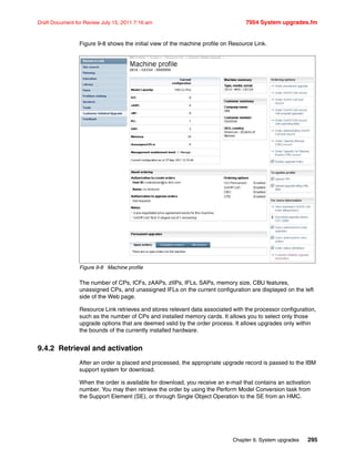 Chapter 9. System upgrades 295
Draft Document for Review July 15, 2011 7:16 am 7954 System upgrades.fm
Figure 9-8 shows the initial view of the machine profile on Resource Link.
Figure 9-8 Machine profile
The number of CPs, ICFs, zAAPs, zIIPs, IFLs, SAPs, memory size, CBU features,
unassigned CPs, and unassigned IFLs on the current configuration are displayed on the left
side of the Web page.
Resource Link retrieves and stores relevant data associated with the processor configuration,
such as the number of CPs and installed memory cards. It allows you to select only those
upgrade options that are deemed valid by the order process. It allows upgrades only within
the bounds of the currently installed hardware.
9.4.2 Retrieval and activation
After an order is placed and processed, the appropriate upgrade record is passed to the IBM
support system for download.
When the order is available for download, you receive an e-mail that contains an activation
number. You may then retrieve the order by using the Perform Model Conversion task from
the Support Element (SE), or through Single Object Operation to the SE from an HMC.
 