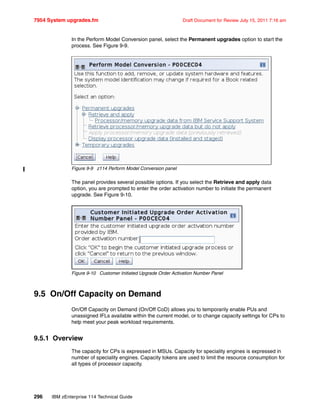 7954 System upgrades.fm Draft Document for Review July 15, 2011 7:16 am
296 IBM zEnterprise 114 Technical Guide
In the Perform Model Conversion panel, select the Permanent upgrades option to start the
process. See Figure 9-9.
Figure 9-9 z114 Perform Model Conversion panel
The panel provides several possible options. If you select the Retrieve and apply data
option, you are prompted to enter the order activation number to initiate the permanent
upgrade. See Figure 9-10.
Figure 9-10 Customer Initiated Upgrade Order Activation Number Panel
9.5 On/Off Capacity on Demand
On/Off Capacity on Demand (On/Off CoD) allows you to temporarily enable PUs and
unassigned IFLs available within the current model, or to change capacity settings for CPs to
help meet your peak workload requirements.
9.5.1 Overview
The capacity for CPs is expressed in MSUs. Capacity for speciality engines is expressed in
number of speciality engines. Capacity tokens are used to limit the resource consumption for
all types of processor capacity.
 