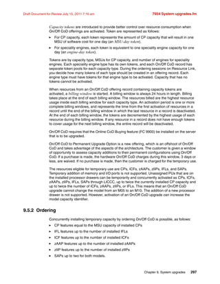 Chapter 9. System upgrades 297
Draft Document for Review July 15, 2011 7:16 am 7954 System upgrades.fm
Capacity tokens are introduced to provide better control over resource consumption when
On/Off CoD offerings are activated. Token are represented as follows:
For CP capacity, each token represents the amount of CP capacity that will result in one
MSU of software cost for one day (an MSU-day token).
For speciality engines, each token is equivalent to one speciality engine capacity for one
day (an engine-day token).
Tokens are by capacity type, MSUs for CP capacity, and number of engines for speciality
engines. Each speciality engine type has its own tokens, and each On/Off CoD record has
separate token pools for each capacity type. During the ordering sessions on Resource Link,
you decide how many tokens of each type should be created in an offering record. Each
engine type must have tokens for that engine type to be activated. Capacity that has no
tokens cannot be activated.
When resources from an On/Off CoD offering record containing capacity tokens are
activated, a billing window is started. A billing window is always 24 hours in length. Billing
takes place at the end of each billing window. The resources billed are the highest resource
usage inside each billing window for each capacity type. An activation period is one or more
complete billing windows, and represents the time from the first activation of resources in a
record until the end of the billing window in which the last resource in a record is deactivated.
At the end of each billing window, the tokens are decremented by the highest usage of each
resource during the billing window. If any resource in a record does not have enough tokens
to cover usage for the next billing window, the entire record will be deactivated.
On/Off CoD requires that the Online CoD Buying feature (FC 9900) be installed on the server
that is to be upgraded.
On/Off CoD to Permanent Upgrade Option is a new offering, which is an offshoot of On/Off
CoD and takes advantage of the aspects of the architecture. The customer is given a window
of opportunity to assess capacity additions to their permanent configurations using On/Off
CoD. If a purchase is made, the hardware On/Off CoD charges during this window, 3 days or
less, are waived. If no purchase is made, then the customer is charged for the temporary use.
The resources eligible for temporary use are CPs, ICFs, zAAPs, zIIPs, IFLs, and SAPs.
Temporary addition of memory and I/O ports is not supported. Unassigned PUs that are on
the installed processor drawers can be temporarily and concurrently activated as CPs, ICFs,
zAAPs, zIIPs, IFLs, SAPs through LICCC, up to twice the currently installed CP capacity and
up to twice the number of ICFs, zAAPs, zIIPs, or IFLs. This means that an On/Off CoD
upgrade cannot change the model from an M05 to an M10. The addition of a new processor
drawer is not supported. However, activation of an On/Off CoD upgrade can increase the
model capacity identifier.
9.5.2 Ordering
Concurrently installing temporary capacity by ordering On/Off CoD is possible, as follows:
CP features equal to the MSU capacity of installed CPs
IFL features up to the number of installed IFLs
ICF features up to the number of installed ICFs
zAAP features up to the number of installed zAAPs
zIIP features up to the number of installed zIIPs
SAPs up to two for both models.
 