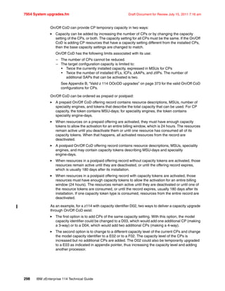 7954 System upgrades.fm Draft Document for Review July 15, 2011 7:16 am
298 IBM zEnterprise 114 Technical Guide
On/Off CoD can provide CP temporary capacity in two ways:
Capacity can be added by increasing the number of CPs or by changing the capacity
setting of the CPs, or both. The capacity setting for all CPs must be the same. If the On/Off
CoD is adding CP resources that have a capacity setting different from the installed CPs,
then the base capacity settings are changed to match.
On/Off CoD has the following limits associated with its use:
– The number of CPs cannot be reduced.
– The target configuration capacity is limited to:
• Twice the currently installed capacity, expressed in MSUs for CPs
• Twice the number of installed IFLs, ICFs, zAAPs, and zIIPs. The number of
additional SAPs that can be activated is two.
See Appendix B, “Valid z 114 OOcOD upgrades” on page 373 for the valid On/Off CoD
configurations for CPs.
On/Off CoD can be ordered as prepaid or postpaid:
A prepaid On/Off CoD offering record contains resource descriptions, MSUs, number of
speciality engines, and tokens that describe the total capacity that can be used. For CP
capacity, the token contains MSU-days; for speciality engines, the token contains
speciality engine-days.
When resources on a prepaid offering are activated, they must have enough capacity
tokens to allow the activation for an entire billing window, which is 24 hours. The resources
remain active until you deactivate them or until one resource has consumed all of its
capacity tokens. When that happens, all activated resources from the record are
deactivated.
A postpaid On/Off CoD offering record contains resource descriptions, MSUs, speciality
engines, and may contain capacity tokens describing MSU-days and speciality
engine-days.
When resources in a postpaid offering record without capacity tokens are activated, those
resources remain active until they are deactivated, or until the offering record expires,
which is usually 180 days after its installation.
When resources in a postpaid offering record with capacity tokens are activated, those
resources must have enough capacity tokens to allow the activation for an entire billing
window (24 hours). The resources remain active until they are deactivated or until one of
the resource tokens are consumed, or until the record expires, usually 180 days after its
installation. If one capacity token type is consumed, resources from the entire record are
deactivated.
As an example, for a z114 with capacity identifier D02, two ways to deliver a capacity upgrade
through On/Off CoD exist:
The first option is to add CPs of the same capacity setting. With this option, the model
capacity identifier could be changed to a D03, which would add one additional CP (making
a 3-way) or to a D04, which would add two additional CPs (making a 4-way).
The second option is to change to a different capacity level of the current CPs and change
the model capacity identifier to a E02 or to a F02. The capacity level of the CPs is
increased but no additional CPs are added. The D02 could also be temporarily upgraded
to a E03 as indicated in appendix pointer, thus increasing the capacity level and adding
another processor.
 