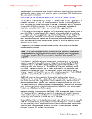 Chapter 9. System upgrades 299
Draft Document for Review July 15, 2011 7:16 am 7954 System upgrades.fm
We recommend that you use the Large Systems Performance Reference (LSPR) information
to evaluate the capacity requirements according to your workload type. LSPR data for current
IBM processors is available at:
https://www-304.ibm.com/servers/resourcelink/lib03060.nsf/pages/lsprindex
The On/Off CoD hardware capacity is charged on a 24-hour basis. There is a grace period at
the end of the On/Off CoD day. This allows up to an hour after the 24-hour billing period to
either change the On/Off CoD configuration for the next 24-hour billing period or deactivate
the current On/Off CoD configuration. The times when the capacity is activated and
deactivated are maintained in the z114 and sent back to the support systems.
If On/Off capacity is already active, additional On/Off capacity can be added without having to
return the z114 to its original capacity. If the capacity is increased multiple times within a
24-hour period, the charges apply to the highest amount of capacity active in the period. If
additional capacity is added from an already active record containing capacity tokens, a
check is made to control that the resource in question has enough capacity to be active for an
entire billing window (24 hours). If that criteria is not met, no additional resources will be
activated from the record.
If necessary, additional logical partitions can be activated concurrently to use the newly
added processor resources.
To participate in this offering, you must have accepted contractual terms for purchasing
capacity through the Resource Link, established a profile, and installed an On/Off CoD
enablement feature on the z114. Subsequently, you may concurrently install temporary
capacity up to the limits in On/Off CoD and use it for up to 180 days. Monitoring occurs
through the z114 call-home facility and an invoice is generated if the capacity has been
enabled during the calendar month. The customer will continue to be billed for use of
temporary capacity until the z114 is returned to the original configuration. If the On/Off CoD
support is no longer needed, the enablement code must be removed.
On/Off CoD orders can be pre-staged in Resource Link to allow multiple optional
configurations. The pricing of the orders is done at the time of the order, and the pricing can
vary from quarter to quarter. Staged orders can have different pricing. When the order is
downloaded and activated, the daily costs are based on the pricing at the time of the order.
The staged orders do not have to be installed in order sequence. If a staged order is installed
out of sequence, and later an order that was staged that had a higher price is downloaded,
the daily cost will be based on the lower price.
Another possibility is to store unlimited On/Off CoD LICCC records on the Support Element
with the same or different capacities at any given time, giving greater flexibility to quickly
enable needed temporary capacity. Each record is easily identified with descriptive names,
and you may select from a list of records that can be activated.
Resource Link provides the interface that allows you to order a dynamic upgrade for a specific
z114. You are able to create, cancel, and view the order. Configuration rules are enforced,
and only valid configurations are generated based on the configuration of the individual z114.
After completing the prerequisites, orders for the On/Off CoD can be placed. The order
process is to use the CIU facility on Resource Link.
Note: On/Off CoD provides a concurrent hardware upgrade, resulting in more enabled
processors available to a z114 configuration. Additional planning tasks are required for
nondisruptive upgrades. See “Recommendations to avoid disruptive upgrades” on
page 316.
 