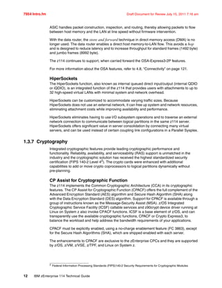 7954 Intro.fm Draft Document for Review July 15, 2011 7:16 am
12 IBM zEnterprise 114 Technical Guide
ASIC handles packet construction, inspection, and routing, thereby allowing packets to flow
between host memory and the LAN at line speed without firmware intervention.
With the data router, the store and forward technique in direct memory access (DMA) is no
longer used. The data router enables a direct host memory-to-LAN flow. This avoids a hop
and is designed to reduce latency and to increase throughput for standard frames (1492 byte)
and jumbo frames (8992 byte).
The z114 continues to support, when carried forward the OSA-Express3-2P features.
For more information about the OSA features, refer to 4.8, “Connectivity” on page 121.
HiperSockets
The HiperSockets function, also known as internal queued direct input/output (internal QDIO
or iQDIO), is an integrated function of the z114 that provides users with attachments to up to
32 high-speed virtual LANs with minimal system and network overhead.
HiperSockets can be customized to accommodate varying traffic sizes. Because
HiperSockets does not use an external network, it can free up system and network resources,
eliminating attachment costs while improving availability and performance.
HiperSockets eliminates having to use I/O subsystem operations and to traverse an external
network connection to communicate between logical partitions in the same z114 server.
HiperSockets offers significant value in server consolidation by connecting many virtual
servers, and can be used instead of certain coupling link configurations in a Parallel Sysplex.
1.3.7 Cryptography
Integrated cryptographic features provide leading cryptographic performance and
functionality. Reliability, availability, and serviceability (RAS) support is unmatched in the
industry and the cryptographic solution has received the highest standardized security
certification (FIPS 140-2 Level 42
). The crypto cards were enhanced with additional
capabilities to add or move crypto coprocessors to logical partitions dynamically without
pre-planning.
CP Assist for Cryptographic Function
The z114 implements the Common Cryptographic Architecture (CCA) in its cryptographic
features. The CP Assist for Cryptographic Function (CPACF) offers the full complement of the
Advanced Encryption Standard (AES) algorithm and Secure Hash Algorithm (SHA) along
with the Data Encryption Standard (DES) algorithm. Support for CPACF is available through a
group of instructions known as the Message-Security Assist (MSA). z/OS Integrated
Cryptographic Service Facility (ICSF) callable services and z90crypt device driver running at
Linux on System z also invoke CPACF functions. ICSF is a base element of z/OS, and can
transparently use the available cryptographic functions, CPACF or Crypto Express3, to
balance the workload and help address the bandwidth requirements of your applications.
CPACF must be explicitly enabled, using a no-charge enablement feature (FC 3863), except
for the Secure Hash Algorithms (SHA), which are shipped enabled with each server.
The enhancements to CPACF are exclusive to the zEnterprise CPCs and they are supported
by z/OS, z/VM, z/VSE, z/TPF, and Linux on System z.
2 Federal Information Processing Standards (FIPS)140-2 Security Requirements for Cryptographic Modules
 