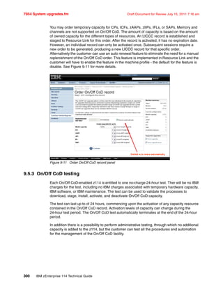 7954 System upgrades.fm Draft Document for Review July 15, 2011 7:16 am
300 IBM zEnterprise 114 Technical Guide
You may order temporary capacity for CPs, ICFs, zAAPs, zIIPs, IFLs, or SAPs. Memory and
channels are not supported on On/Off CoD. The amount of capacity is based on the amount
of owned capacity for the different types of resources. An LICCC record is established and
staged to Resource Link for this order. After the record is activated, it has no expiration date.
However, an individual record can only be activated once. Subsequent sessions require a
new order to be generated, producing a new LICCC record for that specific order.
Alternatively the customer can use an auto renewal feature to eliminate the need for a manual
replenishment of the On/Off CoD order. This feature is implemented in Resource Link and the
customer will have to enable the feature in the machine profile - the default for the feature is
disable. See Figure 9-11 for more details.
Figure 9-11 Order On/Off CoD record panel
9.5.3 On/Off CoD testing
Each On/Off CoD-enabled z114 is entitled to one no-charge 24-hour test. Ther will be no IBM
charges for the test, including no IBM charges associated with temporary hardware capacity,
IBM software, or IBM maintenance. The test can be used to validate the processes to
download, stage, install, activate, and deactivate On/Off CoD capacity.
The test can last up to of 24 hours, commencing upon the activation of any capacity resource
contained in the On/Off CoD record. Activation levels of capacity can change during the
24-hour test period. The On/Off CoD test automatically terminates at the end of the 24-hour
period.
In addition there is a possibility to perform administrative testing, through which no additional
capacity is added to the z114, but the customer can test all the procedures and automation
for the management of the On/Off CoD facility.
Default is to renew automatically
 