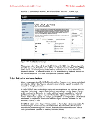 Chapter 9. System upgrades 301
Draft Document for Review July 15, 2011 7:16 am 7954 System upgrades.fm
Figure 9-12 is an example of an On/Off CoD order on the Resource Link Web page.
Figure 9-12 On/Off CoD order example
The example order in Figure 9-12 is a On/Off CoD order for 100% more CP capacity and for
six ICFs, four zAAPs, four zIIPs, and six SAPs. The maximum number of CPs, ICFs, zAAPs,
zIIPs, and IFLs is limited by the current number of available unused PUs of the installed
processor drawers. The maximum number of SAPs is determined by the model number and
the number of available PUs on the already installed processor drawers.
9.5.4 Activation and deactivation
When a previously ordered On/Off CoD is retrieved from Resource Link, it is downloaded and
stored on the SE hard disk. You may activate the order when the capacity is needed, either
manually or through automation.
If the On/Off CoD offering record does not contain resource tokens, you must take action to
deactivate the temporary capacity. Deactivation is accomplished from the Support Element
and is nondisruptive. Depending on how the additional capacity was added to the logical
partitions, you might be required to perform tasks at the logical partition level in order to
remove the temporary capacity. For example, you might have to configure offline CPs that had
been added to the partition, or deactivate additional logical partitions created to use the
temporary capacity, or both.
On/Off CoD orders can be staged in Resource Link so that multiple orders are available. An
order can only be downloaded and activated one time. If a different On/Off CoD order is
required or a permanent upgrade is needed, it can be downloaded and activated without
having to restore the system to its original purchased capacity.
 