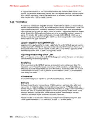 7954 System upgrades.fm Draft Document for Review July 15, 2011 7:16 am
302 IBM zEnterprise 114 Technical Guide
In support of automation, an API is provided that allows the activation of the On/Off CoD
records. The activation is performed from the HMC and requires specifying the order number.
With this API, automation code can be used to send an activation command along with the
order number to the HMC to enable the order.
9.5.5 Termination
A customer is contractually obliged to terminate the On/Off CoD right-to-use feature when a
transfer in asset ownership occurs. A customer may also choose to terminate the On/Off CoD
right-to-use feature without transferring ownership. Application of FC 9898 terminates the
right to use the On/Off CoD. This feature cannot be ordered if a temporary session is already
active. Similarly, the CIU enablement feature cannot be removed if a temporary session is
active. Any time the CIU enablement feature is removed, the On/Off CoD right-to-use is
simultaneously removed. Reactivating the right-to-use feature subjects the customer to the
terms and fees that apply at that time.
Upgrade capability during On/Off CoD
Upgrades involving physical hardware are supported while an On/Off CoD upgrade is active
on a particular z114. LICCC-only upgrades can be ordered and retrieved from Resource Link
and applied while an On/Off CoD upgrade is active. LICCC-only memory upgrades can be
retrieved and applied while a On/Off CoD upgrade is active.
Repair capability during On/Off CoD
If the z114 requires service while an On/Off CoD upgrade is active, the repair can take place
without affecting the temporary capacity.
Monitoring
When you activate an On/Off CoD upgrade, an indicator is set in vital product data. This
indicator is part of the call-home data transmission, which is sent on a scheduled basis. A
time stamp is placed into call-home data when the facility is deactivated. At the end of each
calendar month, the data is used to generate an invoice for the On/Off CoD that has been
used during that month.
Maintenance
The maintenance price is adjusted as a result of an On/Off CoD activation.
Software
Software Parallel Sysplex License Charge (PSLC) customers are billed at the MSU level
represented by the combined permanent and temporary capacity. All PSLC products are
billed at the peak MSUs enabled during the month, regardless of usage. Customers with WLC
licenses are billed by product at the highest four-hour rolling average for the month. In this
instance, temporary capacity does not necessarily increase the software bill until that
capacity is allocated to logical partitions and actually consumed.
Results from the STSI instruction reflect the current permanent and temporary CPs. See
“Store system information (STSI) instruction” on page 313 for more details.
 