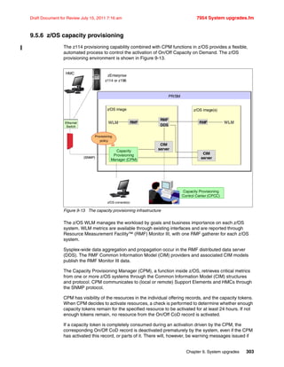 Chapter 9. System upgrades 303
Draft Document for Review July 15, 2011 7:16 am 7954 System upgrades.fm
9.5.6 z/OS capacity provisioning
The z114 provisioning capability combined with CPM functions in z/OS provides a flexible,
automated process to control the activation of On/Off Capacity on Demand. The z/OS
provisioning environment is shown in Figure 9-13.
Figure 9-13 The capacity provisioning infrastructure
The z/OS WLM manages the workload by goals and business importance on each z/OS
system. WLM metrics are available through existing interfaces and are reported through
Resource Measurement Facility™ (RMF) Monitor III, with one RMF gatherer for each z/OS
system.
Sysplex-wide data aggregation and propagation occur in the RMF distributed data server
(DDS). The RMF Common Information Model (CIM) providers and associated CIM models
publish the RMF Monitor III data.
The Capacity Provisioning Manager (CPM), a function inside z/OS, retrieves critical metrics
from one or more z/OS systems through the Common Information Model (CIM) structures
and protocol. CPM communicates to (local or remote) Support Elements and HMCs through
the SNMP protocol.
CPM has visibility of the resources in the individual offering records, and the capacity tokens.
When CPM decides to activate resources, a check is performed to determine whether enough
capacity tokens remain for the specified resource to be activated for at least 24 hours. If not
enough tokens remain, no resource from the On/Off CoD record is activated.
If a capacity token is completely consumed during an activation driven by the CPM, the
corresponding On/Off CoD record is deactivated prematurely by the system, even if the CPM
has activated this record, or parts of it. There will, however, be warning messages issued if
PR/SM
Capacity Provisioning
Control Center (CPCC)
zEnterprise
z114 or z196
Capacity
Provisioning
Manager (CPM)
RMF
CIM
server
z/OS console(s)
RMF
DDS
WLM RMF WLM
CIM
server
Provisioning
policy
HMC
Ethernet
Switch
(SNMP)
Ethernet
Switch
(SNMP)
z/OS image z/OS image(s)
SE
 