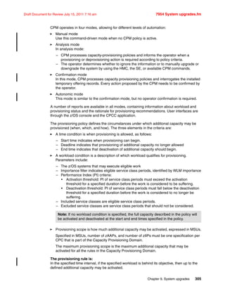Chapter 9. System upgrades 305
Draft Document for Review July 15, 2011 7:16 am 7954 System upgrades.fm
CPM operates in four modes, allowing for different levels of automation:
Manual mode
Use this command-driven mode when no CPM policy is active.
Analysis mode
In analysis mode:
– CPM processes capacity-provisioning policies and informs the operator when a
provisioning or deprovisioning action is required according to policy criteria.
– The operator determines whether to ignore the information or to manually upgrade or
downgrade the system by using the HMC, the SE, or available CPM commands.
Confirmation mode
In this mode, CPM processes capacity provisioning policies and interrogates the installed
temporary offering records. Every action proposed by the CPM needs to be confirmed by
the operator.
Autonomic mode
This mode is similar to the confirmation mode, but no operator confirmation is required.
A number of reports are available in all modes, containing information about workload and
provisioning status and the rationale for provisioning recommendations. User interfaces are
through the z/OS console and the CPCC application.
The provisioning policy defines the circumstances under which additional capacity may be
provisioned (when, which, and how). The three elements in the criteria are:
A time condition is when provisioning is allowed, as follows:
– Start time indicates when provisioning can begin.
– Deadline indicates that provisioning of additional capacity no longer allowed
– End time indicates that deactivation of additional capacity should begin.
A workload condition is a description of which workload qualifies for provisioning.
Parameters include:
– The z/OS systems that may execute eligible work
– Importance filter indicates eligible service class periods, identified by WLM importance
– Performance Index (PI) criteria:
• Activation threshold: PI of service class periods must exceed the activation
threshold for a specified duration before the work is considered to be suffering.
• Deactivation threshold: PI of service class periods must fall below the deactivation
threshold for a specified duration before the work is considered to no longer be
suffering.
– Included service classes are eligible service class periods.
– Excluded service classes are service class periods that should not be considered.
Provisioning scope is how much additional capacity may be activated, expressed in MSUs.
Specified in MSUs, number of zAAPs, and number of zIIPs must be one specification per
CPC that is part of the Capacity Provisioning Domain.
The maximum provisioning scope is the maximum additional capacity that may be
activated for all the rules in the Capacity Provisioning Domain.
The provisioning rule is:
In the specified time interval, if the specified workload is behind its objective, then up to the
defined additional capacity may be activated.
Note: If no workload condition is specified, the full capacity described in the policy will
be activated and deactivated at the start and end times specified in the policy.
 