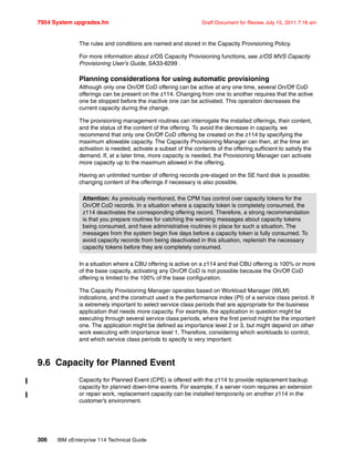 7954 System upgrades.fm Draft Document for Review July 15, 2011 7:16 am
306 IBM zEnterprise 114 Technical Guide
The rules and conditions are named and stored in the Capacity Provisioning Policy.
For more information about z/OS Capacity Provisioning functions, see z/OS MVS Capacity
Provisioning User’s Guide, SA33-8299 .
Planning considerations for using automatic provisioning
Although only one On/Off CoD offering can be active at any one time, several On/Off CoD
offerings can be present on the z114. Changing from one to another requires that the active
one be stopped before the inactive one can be activated. This operation decreases the
current capacity during the change.
The provisioning management routines can interrogate the installed offerings, their content,
and the status of the content of the offering. To avoid the decrease in capacity, we
recommend that only one On/Off CoD offering be created on the z114 by specifying the
maximum allowable capacity. The Capacity Provisioning Manager can then, at the time an
activation is needed, activate a subset of the contents of the offering sufficient to satisfy the
demand. If, at a later time, more capacity is needed, the Provisioning Manager can activate
more capacity up to the maximum allowed in the offering.
Having an unlimited number of offering records pre-staged on the SE hard disk is possible;
changing content of the offerings if necessary is also possible.
In a situation where a CBU offering is active on a z114 and that CBU offering is 100% or more
of the base capacity, activating any On/Off CoD is not possible because the On/Off CoD
offering is limited to the 100% of the base configuration.
The Capacity Provisioning Manager operates based on Workload Manager (WLM)
indications, and the construct used is the performance index (PI) of a service class period. It
is extremely important to select service class periods that are appropriate for the business
application that needs more capacity. For example, the application in question might be
executing through several service class periods, where the first period might be the important
one. The application might be defined as importance level 2 or 3, but might depend on other
work executing with importance level 1. Therefore, considering which workloads to control,
and which service class periods to specify is very important.
9.6 Capacity for Planned Event
Capacity for Planned Event (CPE) is offered with the z114 to provide replacement backup
capacity for planned down-time events. For example, if a server room requires an extension
or repair work, replacement capacity can be installed temporarily on another z114 in the
customer’s environment.
Attention: As previously mentioned, the CPM has control over capacity tokens for the
On/Off CoD records. In a situation where a capacity token is completely consumed, the
z114 deactivates the corresponding offering record. Therefore, a strong recommendation
is that you prepare routines for catching the warning messages about capacity tokens
being consumed, and have administrative routines in place for such a situation. The
messages from the system begin five days before a capacity token is fully consumed. To
avoid capacity records from being deactivated in this situation, replenish the necessary
capacity tokens before they are completely consumed.
 