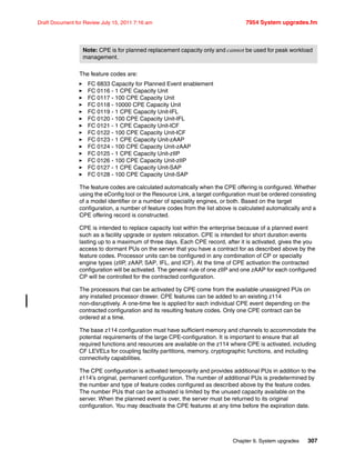 Chapter 9. System upgrades 307
Draft Document for Review July 15, 2011 7:16 am 7954 System upgrades.fm
The feature codes are:
FC 6833 Capacity for Planned Event enablement
FC 0116 - 1 CPE Capacity Unit
FC 0117 - 100 CPE Capacity Unit
FC 0118 - 10000 CPE Capacity Unit
FC 0119 - 1 CPE Capacity Unit-IFL
FC 0120 - 100 CPE Capacity Unit-IFL
FC 0121 - 1 CPE Capacity Unit-ICF
FC 0122 - 100 CPE Capacity Unit-ICF
FC 0123 - 1 CPE Capacity Unit-zAAP
FC 0124 - 100 CPE Capacity Unit-zAAP
FC 0125 - 1 CPE Capacity Unit-zIIP
FC 0126 - 100 CPE Capacity Unit-zIIP
FC 0127 - 1 CPE Capacity Unit-SAP
FC 0128 - 100 CPE Capacity Unit-SAP
The feature codes are calculated automatically when the CPE offering is configured. Whether
using the eConfig tool or the Resource Link, a target configuration must be ordered consisting
of a model identifier or a number of speciality engines, or both. Based on the target
configuration, a number of feature codes from the list above is calculated automatically and a
CPE offering record is constructed.
CPE is intended to replace capacity lost within the enterprise because of a planned event
such as a facility upgrade or system relocation. CPE is intended for short duration events
lasting up to a maximum of three days. Each CPE record, after it is activated, gives the you
access to dormant PUs on the server that you have a contract for as described above by the
feature codes. Processor units can be configured in any combination of CP or specialty
engine types (zIIP, zAAP, SAP, IFL, and ICF). At the time of CPE activation the contracted
configuration will be activated. The general rule of one zIIP and one zAAP for each configured
CP will be controlled for the contracted configuration.
The processors that can be activated by CPE come from the available unassigned PUs on
any installed processor drawer. CPE features can be added to an existing z114
non-disruptively. A one-time fee is applied for each individual CPE event depending on the
contracted configuration and its resulting feature codes. Only one CPE contract can be
ordered at a time.
The base z114 configuration must have sufficient memory and channels to accommodate the
potential requirements of the large CPE-configuration. It is important to ensure that all
required functions and resources are available on the z114 where CPE is activated, including
CF LEVELs for coupling facility partitions, memory, cryptographic functions, and including
connectivity capabilities.
The CPE configuration is activated temporarily and provides additional PUs in addition to the
z114’s original, permanent configuration. The number of additional PUs is predetermined by
the number and type of feature codes configured as described above by the feature codes.
The number PUs that can be activated is limited by the unused capacity available on the
server. When the planned event is over, the server must be returned to its original
configuration. You may deactivate the CPE features at any time before the expiration date.
Note: CPE is for planned replacement capacity only and cannot be used for peak workload
management.
 