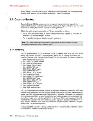 7954 System upgrades.fm Draft Document for Review July 15, 2011 7:16 am
308 IBM zEnterprise 114 Technical Guide
A CPE contract must be in place before the special code that enables this capability can be
installed. CPE features can be added to an existing z114 non-disruptively.
9.7 Capacity Backup
Capacity Backup (CBU) provides reserved emergency backup processor capacity for
unplanned situations in which capacity is lost in another part of your enterprise and you want
to recover by adding the reserved capacity on a designated z114.
CBU is the quick, temporary activation of PUs and is available as follows:
For up to 90 consecutive days, in case of a loss of processing capacity as a result of an
emergency or disaster recovery situation
For 10 days for testing your disaster recovery procedures
9.7.1 Ordering
The CBU process allows for CBU to activate CPs, ICFs, zAAPs, zIIPs, IFLs, and SAPs. To be
able to use the CBU process a CBU enablement feature (FC 9910) must be ordered and
installed. You must order the quantity and type of PU that you require. The feature codes are:
6805: Additional test activations
6817: Total CBU years ordered
6818: CBU records ordered
6820: Single CBU CP-year
6821: 25 CBU CP-year
6822: Single CBU IFL-year
6823: 25 CBU IFL-year
6824: Single CBU ICF-year
6825: 25 CBU ICF-year
6826: Single CBU zAAP-year
6827: 25 CBU zAAP-year
6828: Single CBU zIIP-year
6829: 25 CBU zIIP-year
6830: Single CBU SAP-year
6831: 25 CBU SAP-year
6832: CBU replenishment
The CBU entitlement record (6818) contains an expiration date that is established at the time
of order and is dependent upon the quantity of CBU years (6817). You have the capability to
extend your CBU entitlements through the purchase of additional CBU years. The number of
6817 per instance of 6818 remains limited to five and fractional years are rounded up to the
near whole integer when calculating this limit. For instance, if there are two years and eight
months to the expiration date at the time of order, the expiration date can be extended by no
more than two additional years. One test activation is provided for each additional CBU year
added to the CBU entitlement record.
Feature code 6805 allows for ordering additional tests in increments of one. The total number
of tests allowed is 15 for each feature code 6818.
Note: CBU is for disaster and recovery purposes only and cannot be used for peak
workload management or for a planned event.
 