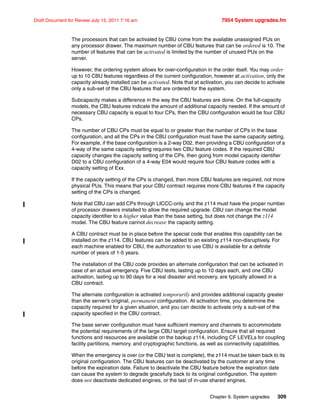 Chapter 9. System upgrades 309
Draft Document for Review July 15, 2011 7:16 am 7954 System upgrades.fm
The processors that can be activated by CBU come from the available unassigned PUs on
any processor drawer. The maximum number of CBU features that can be ordered is 10. The
number of features that can be activated is limited by the number of unused PUs on the
server.
However, the ordering system allows for over-configuration in the order itself. You may order
up to 10 CBU features regardless of the current configuration, however at activation, only the
capacity already installed can be activated. Note that at activation, you can decide to activate
only a sub-set of the CBU features that are ordered for the system.
Subcapacity makes a difference in the way the CBU features are done. On the full-capacity
models, the CBU features indicate the amount of additional capacity needed. If the amount of
necessary CBU capacity is equal to four CPs, then the CBU configuration would be four CBU
CPs.
The number of CBU CPs must be equal to or greater than the number of CPs in the base
configuration, and all the CPs in the CBU configuration must have the same capacity setting.
For example, if the base configuration is a 2-way D02, then providing a CBU configuration of a
4-way of the same capacity setting requires two CBU feature codes. If the required CBU
capacity changes the capacity setting of the CPs, then going from model capacity identifier
D02 to a CBU configuration of a 4-way E04 would require four CBU feature codes with a
capacity setting of Exx.
If the capacity setting of the CPs is changed, then more CBU features are required, not more
physical PUs. This means that your CBU contract requires more CBU features if the capacity
setting of the CPs is changed.
Note that CBU can add CPs through LICCC-only, and the z114 must have the proper number
of processor drawers installed to allow the required upgrade. CBU can change the model
capacity identifier to a higher value than the base setting, but does not change the z114
model. The CBU feature cannot decrease the capacity setting.
A CBU contract must be in place before the special code that enables this capability can be
installed on the z114. CBU features can be added to an existing z114 non-disruptively. For
each machine enabled for CBU, the authorization to use CBU is available for a definite
number of years of 1-5 years.
The installation of the CBU code provides an alternate configuration that can be activated in
case of an actual emergency. Five CBU tests, lasting up to 10 days each, and one CBU
activation, lasting up to 90 days for a real disaster and recovery, are typically allowed in a
CBU contract.
The alternate configuration is activated temporarily and provides additional capacity greater
than the server’s original, permanent configuration. At activation time, you determine the
capacity required for a given situation, and you can decide to activate only a sub-set of the
capacity specified in the CBU contract.
The base server configuration must have sufficient memory and channels to accommodate
the potential requirements of the large CBU target configuration. Ensure that all required
functions and resources are available on the backup z114, including CF LEVELs for coupling
facility partitions, memory, and cryptographic functions, as well as connectivity capabilities.
When the emergency is over (or the CBU test is complete), the z114 must be taken back to its
original configuration. The CBU features can be deactivated by the customer at any time
before the expiration date. Failure to deactivate the CBU feature before the expiration date
can cause the system to degrade gracefully back to its original configuration. The system
does not deactivate dedicated engines, or the last of in-use shared engines.
 