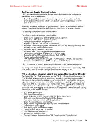 Chapter 1. Introducing the IBM zEnterprise 114 13
Draft Document for Review July 15, 2011 7:16 am 7954 Intro.fm
Configurable Crypto Express3 feature
The Crypto Express3 feature has two PCIe adapters. Each one can be configured as a
coprocessor or as an accelerator:
Crypto Express3 Coprocessor is for secure key encrypted transactions (default).
Crypto Express3 Accelerator is for Secure Sockets Layer/Transport Layer Security
(SSL/TLS) acceleration.
On z114, it is possible to have the Crypto Express3-1P feature which has just one PCIe
adapter. This adapter can also be configured as a coprocessor or as an accelerator.
The following functions have been recently added:
The following functions have been recently added:
Elliptic Curve Cryptography (ECC) Digital Signature Algorithm
Elliptic Curve Diffie-Hellman (ECDH) algorithm
PIN block decimalization table protection
ANSI X9.8 / ISO 9564 PIN security enhancements
Enhanced Common Cryptographic Architecture (CCA) - a key wrapping to comply with
ANSI X9.24-1 key bundling requirements
Expanded key support for AES algorithm
Enhanced ANSI TR-31 interoperable secure key exchange
Hardware support for long RSA keys (up to 4096-bit keys)
Secure Keyed-Hash Message Authentication Code (HMAC)
Remote loading of initial ATM keys
PKA RSA Optimal Asymmetric Encryption Padding (OAEP) with SHA-256 algorithm
Enhanced Driver Maintenance (EDM) and Concurrent MCL Apply.
The z114 continues to support, when carried forward the Crypto Express3-1P feature.
The configurable Crypto Express3 and Crypt Express3-1P features are supported by z/OS,
z/VM, z/VSE, Linux on System z, and (as an accelerator only) by z/TPF.
TKE workstation, migration wizard, and support for Smart Card Reader
The Trusted Key Entry (TKE) workstation and the TKE 7.1 LIC are optional features on the
z114. The TKE workstation offers a security-rich solution for basic local and remote key
management. It provides authorized personnel a method for key identification, exchange,
separation, update, backup, and a secure hardware based key loading for operational and
master keys. TKE also provides a secure management of host cryptographic module and
host capabilities. Recent enhancements include support for the AES encryption algorithm
operational keys, audit logging, and an infrastructure for payment card industry data security
standard (PCIDSS), as well as these:
ECC Master Key Support
CBC Default Settings Support
Use of Elliptic Curve Diffie-Hellman (ECDH) to derive shared secret
TKE Audit Record Upload Configuration Utility Support
New access control support for all TKE applications
Single Process for loading an entire key
Single process for generating multiple key parts of the same type
Decimalization table support
Host cryptographic module status support
Display of active IDs on the TKE console
USB Flash Memory Drive Support
Stronger PIN Strength Support
Stronger Password Requirements for TKE Passphrase user Profile Support
 