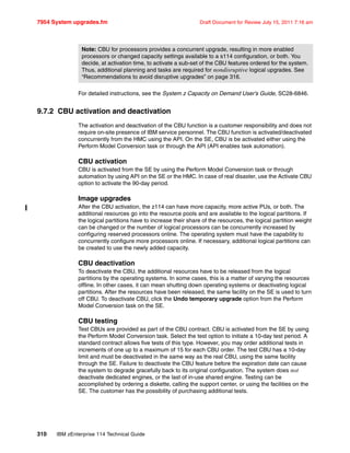7954 System upgrades.fm Draft Document for Review July 15, 2011 7:16 am
310 IBM zEnterprise 114 Technical Guide
For detailed instructions, see the System z Capacity on Demand User’s Guide, SC28-6846.
9.7.2 CBU activation and deactivation
The activation and deactivation of the CBU function is a customer responsibility and does not
require on-site presence of IBM service personnel. The CBU function is activated/deactivated
concurrently from the HMC using the API. On the SE, CBU is be activated either using the
Perform Model Conversion task or through the API (API enables task automation).
CBU activation
CBU is activated from the SE by using the Perform Model Conversion task or through
automation by using API on the SE or the HMC. In case of real disaster, use the Activate CBU
option to activate the 90-day period.
Image upgrades
After the CBU activation, the z114 can have more capacity, more active PUs, or both. The
additional resources go into the resource pools and are available to the logical partitions. If
the logical partitions have to increase their share of the resources, the logical partition weight
can be changed or the number of logical processors can be concurrently increased by
configuring reserved processors online. The operating system must have the capability to
concurrently configure more processors online. If necessary, additional logical partitions can
be created to use the newly added capacity.
CBU deactivation
To deactivate the CBU, the additional resources have to be released from the logical
partitions by the operating systems. In some cases, this is a matter of varying the resources
offline. In other cases, it can mean shutting down operating systems or deactivating logical
partitions. After the resources have been released, the same facility on the SE is used to turn
off CBU. To deactivate CBU, click the Undo temporary upgrade option from the Perform
Model Conversion task on the SE.
CBU testing
Test CBUs are provided as part of the CBU contract. CBU is activated from the SE by using
the Perform Model Conversion task. Select the test option to initiate a 10-day test period. A
standard contract allows five tests of this type. However, you may order additional tests in
increments of one up to a maximum of 15 for each CBU order. The test CBU has a 10-day
limit and must be deactivated in the same way as the real CBU, using the same facility
through the SE. Failure to deactivate the CBU feature before the expiration date can cause
the system to degrade gracefully back to its original configuration. The system does not
deactivate dedicated engines, or the last of in-use shared engine. Testing can be
accomplished by ordering a diskette, calling the support center, or using the facilities on the
SE. The customer has the possibility of purchasing additional tests.
Note: CBU for processors provides a concurrent upgrade, resulting in more enabled
processors or changed capacity settings available to a s114 configuration, or both. You
decide, at activation time, to activate a sub-set of the CBU features ordered for the system.
Thus, additional planning and tasks are required for nondisruptive logical upgrades. See
“Recommendations to avoid disruptive upgrades” on page 316.
 