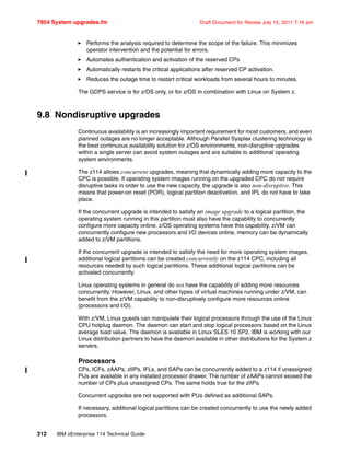 7954 System upgrades.fm Draft Document for Review July 15, 2011 7:16 am
312 IBM zEnterprise 114 Technical Guide
Performs the analysis required to determine the scope of the failure. This minimizes
operator intervention and the potential for errors.
Automates authentication and activation of the reserved CPs
Automatically restarts the critical applications after reserved CP activation.
Reduces the outage time to restart critical workloads from several hours to minutes.
The GDPS service is for z/OS only, or for z/OS in combination with Linux on System z.
9.8 Nondisruptive upgrades
Continuous availability is an increasingly important requirement for most customers, and even
planned outages are no longer acceptable. Although Parallel Sysplex clustering technology is
the best continuous availability solution for z/OS environments, non-disruptive upgrades
within a single server can avoid system outages and are suitable to additional operating
system environments.
The z114 allows concurrent upgrades, meaning that dynamically adding more capacity to the
CPC is possible. If operating system images running on the upgraded CPC do not require
disruptive tasks in order to use the new capacity, the upgrade is also non-disruptive. This
means that power-on reset (POR), logical partition deactivation, and IPL do not have to take
place.
If the concurrent upgrade is intended to satisfy an image upgrade to a logical partition, the
operating system running in this partition must also have the capability to concurrently
configure more capacity online. z/OS operating systems have this capability. z/VM can
concurrently configure new processors and I/O devices online, memory can be dynamically
added to z/VM partitions.
If the concurrent upgrade is intended to satisfy the need for more operating system images,
additional logical partitions can be created concurrently on the z114 CPC, including all
resources needed by such logical partitions. These additional logical partitions can be
activated concurrently.
Linux operating systems in general do not have the capability of adding more resources
concurrently. However, Linux, and other types of virtual machines running under z/VM, can
benefit from the z/VM capability to non-disruptively configure more resources online
(processors and I/O).
With z/VM, Linux guests can manipulate their logical processors through the use of the Linux
CPU hotplug daemon. The daemon can start and stop logical processors based on the Linux
average load value. The daemon is available in Linux SLES 10 SP2. IBM is working with our
Linux distribution partners to have the daemon available in other distributions for the System z
servers.
Processors
CPs, ICFs, zAAPs, zIIPs, IFLs, and SAPs can be concurrently added to a z114 if unassigned
PUs are available in any installed processor drawer. The number of zAAPs cannot exceed the
number of CPs plus unassigned CPs. The same holds true for the zIIPs.
Concurrent upgrades are not supported with PUs defined as additional SAPs.
If necessary, additional logical partitions can be created concurrently to use the newly added
processors.
 