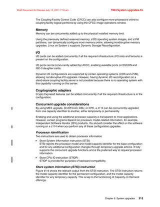Chapter 9. System upgrades 313
Draft Document for Review July 15, 2011 7:16 am 7954 System upgrades.fm
The Coupling Facility Control Code (CFCC) can also configure more processors online to
coupling facility logical partitions by using the CFCC image operations window.
Memory
Memory can be concurrently added up to the physical installed memory limit.
Using the previously defined reserved memory, z/OS operating system images, and z/VM
partitions, can dynamically configure more memory online, allowing nondisruptive memory
upgrades. Linux on System z supports Dynamic Storage Reconfiguration.
I/O
I/O cards can be added concurrently if all the required infrastructure (I/O slots and fanouts) is
present on the configuration.
I/O ports can be concurrently added by LICCC, enabling available ports on ESCON and
ISC-3 daughter cards.
Dynamic I/O configurations are supported by certain operating systems (z/OS and z/VM),
allowing nondisruptive I/O upgrades. However, having dynamic I/O reconfiguration on a
stand-alone coupling facility server is not possible because there is no operating system with
this capability running on this server.
Cryptographic adapters
Crypto Express3 features can be added concurrently if all the required infrastructure is in the
configuration.
Concurrent upgrade considerations
By using MES upgrade, On/Off CoD, CBU, or CPE, a z114 can be concurrently upgraded
from one capacity identifier to another, either temporarily or permanently.
Enabling and using the additional processor capacity is transparent to most applications.
However, certain programs depend on processor model-related information, for example,
Independent Software Vendor (ISV) products. You should consider the effect on the software
running on a z114 when you perform any of these configuration upgrades.
Processor identification
Two instructions are used to obtain processor information:
Store System Information instruction (STSI)
STSI reports the processor model and model capacity identifier for the base configuration
and for any additional configuration changes through temporary upgrade actions. It fully
supports the concurrent upgrade functions and is the preferred way to request processor
information.
Store CPU ID instruction (STIDP)
STIDP is provided for purposes of backward compatibility.
Store system information (STSI) instruction
Figure 9-16 shows the relevant output from the STSI instruction. The STSI instruction returns
the model capacity identifier for the permanent configuration, and the model capacity
identifier for any temporary capacity. This is key to the functioning of Capacity on Demand
offerings.
 