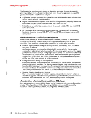 7954 System upgrades.fm Draft Document for Review July 15, 2011 7:16 am
316 IBM zEnterprise 114 Technical Guide
The following list describes main reasons for disruptive upgrades. However, by carefully
planning and by reviewing “Recommendations to avoid disruptive upgrades” on page 316,
you can minimize the need for these outages:
z/OS logical partition processor upgrades when reserved processors were not previously
defined are disruptive to image upgrades.
Logical partition memory upgrades when reserved storage was not previously defined are
disruptive to image upgrades. z/OS and z/VM support this function.
Installation of an additional processor drawer - to upgrade a Model M05 to a model M10 -
is non-concurrent.
An I/O upgrade when the operating system cannot use the dynamic I/O configuration
function is disruptive. Linux, z/VSE, TPF, z/TPF, and CFCC do not support dynamic I/O
configuration.
Recommendations to avoid disruptive upgrades
Based on the previous list of reasons for disruptive upgrades (“Planning for nondisruptive
upgrades” on page 315), here are several recommendations for avoiding or at least
minimizing these situations, increasing the possibilities for nondisruptive upgrades:
For z/OS logical partitions configure as many reserved processors (CPs, ICFs, zAAPs,
and zIIPs) as possible.
Configuring reserved processors for all logical z/OS partitions before their activation
enables them to be non-disruptively upgraded. The operating system running in the logical
partition must have the ability to configure processors online. The total number of defined
and reserved CPs cannot exceed the number of CPs supported by the operating system. ,
z/OS V1R11, z/OS V1R12, and z/OS V1R13 support up to 80 processors including CPs,
zAAPs, and zIIPs. z/VM supports up to 32 processors.
Configure reserved storage to logical partitions.
Configuring reserved storage for all logical partitions before their activation enables them
to be non-disruptively upgraded. The operating system running in the logical partition must
have the ability to configure memory online. The amount of reserved storage can be above
the processor drawer threshold limit, even if the second processor drawer is not installed.
The current partition storage limit is 1TB. z/OS and z/VM support this function.
Consider the plan-ahead memory options.
Use a convenient entry point for memory capacity and consider the memory options to
allow future upgrades within the memory cards already installed on the processor drawers.
For details about the offerings, see 2.5.3, “Memory configurations” on page 44
Considerations when installing an additional CEC drawer
During an upgrade, an additional CEC drawer can be installed non-concurrently. Depending
on your I/O configuration, an HCA rebalancing might be recommended for availability
reasons. It will change PCHID numbers, requiring an I/O definition update.
 