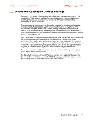 Chapter 9. System upgrades 317
Draft Document for Review July 15, 2011 7:16 am 7954 System upgrades.fm
9.9 Summary of Capacity on Demand offerings
The capacity on demand infrastructure and its offerings are major features for z114. The
introduction of these features are based on numerous customer requirements for more
flexibility, granularity, and better business control over the System z infrastructure,
operationally as well as financially.
One major customer requirement is to dismiss the necessity for a customer authorization
connection to IBM Resource Link system at the time of activation of any offering. This
requirement is being met by the z114. After the offerings have been installed on the z114,
they can be activated at any time, completely at the customer’s discretion. No intervention
through IBM or IBM personnel is necessary. In addition, the activation of the Capacity Backup
does not require a password.
The z114 can have up to eight offerings installed at the same time, with the limitation that only
one of them can be an On/Off Capacity on Demand offering; the others can be any
combination. The installed offerings can be activated fully or partially, and in any sequence
and any combination. The offerings can be controlled manually through command interfaces
on the HMC, or programmatically through a number of APIs, so that IBM applications, ISV
programs, or customer-written applications, can control the usage of the offerings.
Resource consumption (and thus financial exposure) can be controlled by using capacity
tokens in On/Off CoD offering records.
The Capacity Provisioning Manager (CPM) is an example of an application that uses the
Capacity on Demand APIs to provision On/Off CoD capacity based on the requirements of
the executing workload. The CPM cannot control other offerings.
 