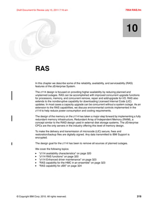© Copyright IBM Corp. 2010. All rights reserved. 319
Draft Document for Review July 15, 2011 7:16 am 7954 RAS.fm
Chapter 10. RAS
In this chapter we describe some of the reliability, availability, and serviceability (RAS)
features of the zEnterprise System.
The z114 design is focused on providing higher availability by reducing planned and
unplanned outages. RAS can be accomplished with improved concurrent upgrade functions
for processors, memory, and concurrent remove, repair and add/upgrade for I/O. RAS also
extends to the nondisruptive capability for downloading Licensed Internal Code (LIC)
updates. In most cases a capacity upgrade can be concurrent without a system outage. As an
extension to the RAS capabilities, we discuss environmental controls implemented in the
z114 to help reduce power consumption and cooling requirements.
The design of the memory on the z114 has taken a major step forward by implementing a fully
redundant memory infrastructure, Redundant Array of Independent Memory (RAIM), a
concept similar to the RAID design used in external disk storage systems. The zEnterprise
CPCs are the only servers in the industry offering this level of memory design.
To make the delivery and transmission of microcode (LIC) secure, fixes and
restoration/backup files are digitally signed. Any data transmitted to IBM Support is
encrypted.
The design goal for the z114 has been to remove all sources of planned outages.
We cover the following topics:
“z114 availability characteristics” on page 320
“z114 RAS functions” on page 320
“z114 Enhanced driver maintenance” on page 323
“RAS capability for the HMC in an ensemble” on page 323
“RAS capability for zBX” on page 324
10
 