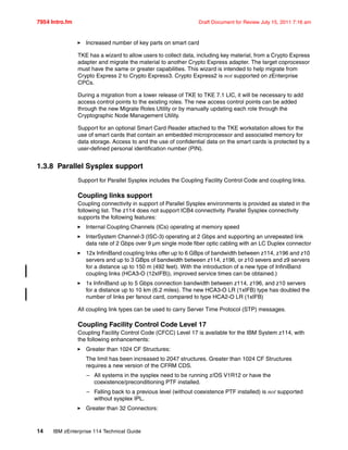 7954 Intro.fm Draft Document for Review July 15, 2011 7:16 am
14 IBM zEnterprise 114 Technical Guide
Increased number of key parts on smart card
TKE has a wizard to allow users to collect data, including key material, from a Crypto Express
adapter and migrate the material to another Crypto Express adapter. The target coprocessor
must have the same or greater capabilities. This wizard is intended to help migrate from
Crypto Express 2 to Crypto Express3. Crypto Express2 is not supported on zEnterprise
CPCs.
During a migration from a lower release of TKE to TKE 7.1 LIC, it will be necessary to add
access control points to the existing roles. The new access control points can be added
through the new Migrate Roles Utility or by manually updating each role through the
Cryptographic Node Management Utility.
Support for an optional Smart Card Reader attached to the TKE workstation allows for the
use of smart cards that contain an embedded microprocessor and associated memory for
data storage. Access to and the use of confidential data on the smart cards is protected by a
user-defined personal identification number (PIN).
1.3.8 Parallel Sysplex support
Support for Parallel Sysplex includes the Coupling Facility Control Code and coupling links.
Coupling links support
Coupling connectivity in support of Parallel Sysplex environments is provided as stated in the
following list. The z114 does not support ICB4 connectivity. Parallel Sysplex connectivity
supports the following features:
Internal Coupling Channels (ICs) operating at memory speed
InterSystem Channel-3 (ISC-3) operating at 2 Gbps and supporting an unrepeated link
data rate of 2 Gbps over 9 µm single mode fiber optic cabling with an LC Duplex connector
12x InfiniBand coupling links offer up to 6 GBps of bandwidth between z114, z196 and z10
servers and up to 3 GBps of bandwidth between z114, z196, or z10 severs and z9 servers
for a distance up to 150 m (492 feet). With the introduction of a new type of InfiniBand
coupling links (HCA3-O (12xIFB)), improved service times can be obtained.)
1x InfiniBand up to 5 Gbps connection bandwidth between z114, z196, and z10 servers
for a distance up to 10 km (6.2 miles). The new HCA3-O LR (1xIFB) type has doubled the
number of links per fanout card, compared to type HCA2-O LR (1xIFB)
All coupling link types can be used to carry Server Time Protocol (STP) messages.
Coupling Facility Control Code Level 17
Coupling Facility Control Code (CFCC) Level 17 is available for the IBM System z114, with
the following enhancements:
Greater than 1024 CF Structures:
The limit has been increased to 2047 structures. Greater than 1024 CF Structures
requires a new version of the CFRM CDS.
– All systems in the sysplex need to be running z/OS V1R12 or have the
coexistence/preconditioning PTF installed.
– Falling back to a previous level (without coexistence PTF installed) is not supported
without sysplex IPL.
Greater than 32 Connectors:
 
