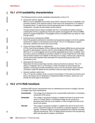 7954 RAS.fm Draft Document for Review July 15, 2011 7:16 am
320 IBM zEnterprise 114 Technical Guide
10.1 z114 availability characteristics
The following functions include availability characteristics on the z114:
Concurrent memory upgrade:
Memory can be upgraded concurrently using LICCC if physical memory is available in the
processor drawers. If the physical memory cards have to be changed the z114 needs to
be powered down. To help ensure that the appropriate level of memory is available in a
configuration, consider the plan-ahead memory feature.
The plan-ahead memory feature available with the z114 provides the ability to plan for
nondisruptive memory upgrades by having the system pre-plugged with memory DIMMs
based on a target configuration. Pre-plugged memory is enabled when you place an order
through LICCC.
Enhanced driver maintenance (EDM):
One of the greatest contributors to downtime during planned outages is LIC driver updates
performed in support of new features and functions. The z114 is designed to support
activating a selected new driver level concurrently.
Concurrent fanout addition or replacement:
A PCIe, Host Channel Adapter (HCA) or Memory Bus Adapter (MBA) fanout card provides
the path for data between memory and I/O using InfiniBand (IFB) cables or PCIe cables.
With the z114, a hot-pluggable and concurrently upgradable fanout card is available. Up to
four fanout cards are available per processor drawer for a total of eight fanout cards when
both proceesor drawers are installed. In the event of an outage, a fanout card, used for I/O,
can be concurrently repaired while redundant I/O interconnect ensures that no I/O
connectivity is lost.
Redundant I/O interconnect:
Redundant I/O interconnect helps maintain critical connections to devices. The z114
allows a multiplexer card in an I/O drawer or PCIe I/O drawer be disconnected and
replaced, continuing to provide connectivity to the z114’s I/O resources using a second
connection inside the drawer for the connection while the repair action takes place.
Dynamic oscillator switch-over:
The z114 has two oscillator cards, a primary and a backup. In the event of a primary card
failure, the backup card is designed to transparently detect the failure, switch-over, and
provide the clock signal to the system.
10.2 z114 RAS functions
Hardware RAS function improvements focus on addressing all sources of outages. Sources
of outages have three classifications:
Unscheduled This outage occurs because of an unrecoverable malfunction in a hardware
component of the server.
Scheduled This outage is caused by changes or updates that have to be done to the
server in a timely fashion. A scheduled outage can be caused by a
disruptive patch that has to be installed, or other changes that have to be
done to the system.
Planned This outage is caused by changes or updates that have to be done to the
server. A planned outage can be caused by a capacity upgrade or a driver
upgrade. A planned outage is usually requested by the customer and often
requires pre-planning. The z114 design phase focused on this pre-planning
effort and was able to simplify or eliminate it.
 