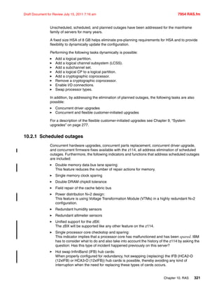 Chapter 10. RAS 321
Draft Document for Review July 15, 2011 7:16 am 7954 RAS.fm
Unscheduled, scheduled, and planned outages have been addressed for the mainframe
family of servers for many years.
A fixed size HSA of 8 GB helps eliminate pre-planning requirements for HSA and to provide
flexibility to dynamically update the configuration.
Performing the following tasks dynamically is possible:
Add a logical partition.
Add a logical channel subsystem (LCSS).
Add a subchannel set.
Add a logical CP to a logical partition.
Add a cryptographic coprocessor.
Remove a cryptographic coprocessor.
Enable I/O connections.
Swap processor types.
In addition, by addressing the elimination of planned outages, the following tasks are also
possible:
Concurrent driver upgrades
Concurrent and flexible customer-initiated upgrades
For a description of the flexible customer-initiated upgrades see Chapter 9, “System
upgrades” on page 277.
10.2.1 Scheduled outages
Concurrent hardware upgrades, concurrent parts replacement, concurrent driver upgrade,
and concurrent firmware fixes available with the z114, all address elimination of scheduled
outages. Furthermore, the following indicators and functions that address scheduled outages
are included:
Double memory data bus lane sparing:
This feature reduces the number of repair actions for memory.
Single memory clock sparing
Double DRAM chipkill tolerance
Field repair of the cache fabric bus
Power distribution N+2 design:
This feature is using Voltage Transformation Module (VTMs) in a highly redundant N+2
configuration.
Redundant humidity sensors
Redundant altimeter sensors
Unified support for the zBX:
The zBX will be supported like any other feature on the z114.
Single processor core checkstop and sparing:
This indicator implies that a processor core has malfunctioned and has been spared. IBM
has to consider what to do and also take into account the history of the z114 by asking the
question: Has this type of incident happened previously on this server?
Hot swap InfiniBand (IFB) hub cards:
When properly configured for redundancy, hot swapping (replacing) the IFB (HCA2-O
(12xIFB) or HCA3-O (12xIFB)) hub cards is possible, thereby avoiding any kind of
interruption when the need for replacing these types of cards occurs.
 