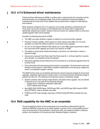 Chapter 10. RAS 323
Draft Document for Review July 15, 2011 7:16 am 7954 RAS.fm
10.3 z114 Enhanced driver maintenance
Enhanced Driver Maintenance (EDM) is another step in reducing both the necessity and the
eventual duration of a scheduled outage. One of the contributors to planned outages is
Licensed Internal Code (LIC) Driver updates that are performed in support of new features
and functions.
When properly configured, the z114 supports concurrently activating a selected new LIC
Driver level. Concurrent activation of the selected new LIC Driver level is supported at
specifically released sync points, however, there are certain LIC updates where a concurrent
update/upgrade might not be possible.
Consider the following key points of EDM:
The HMC can query whether a system is ready for a concurrent driver upgrade.
Previous firmware updates, which require an initial machine load (IML) of z114 to be
activated, can block the ability to perform a concurrent driver upgrade.
An icon on the Support Element (SE) allows you or your IBM support personnel to define
the concurrent driver upgrade sync point to be used for an EDM.
The ability to concurrently install and activate a new Driver can eliminate or reduce a
planned outage.
Concurrent crossover from Driver level N to Driver level N+1, to Driver level N+2 must be
done serially; no composite moves are allowed.
Disruptive upgrades are permitted at any time and allow for a composite upgrade (Driver N
to Driver N+2).
Concurrent back-off to the previous Driver level is not possible. The driver level must move
forward to driver level N+1 after EDM is initiated. Catastrophic errors during an update can
result in a scheduled outage to recover.
The EDM function does not completely eliminate the need for planned outages for driver-level
upgrades. Upgrades might require a system level or a functional element scheduled outage to
activate the new LIC. The following circumstances require a scheduled outage:
Specific complex code changes might dictate a disruptive driver upgrade. You are alerted
in advance so you can plan for the following changes:
– Design data or hardware initialization data fixes
– CFCC release level change
Non-QDIO OSA CHPID types, CHPID type OSC, and CHPID type OSE require CHPID
Vary OFF/ON in order to activate new code.
FICON and FCP code changes requiring a CHPID Config OFF/ON to activate the new
code.
10.4 RAS capability for the HMC in an ensemble
The serviceability function for the components of an ensemble is delivered through the
traditional HMC/SE constructs as for earlier System z servers. From a serviceability point of
view, all components of the ensemble, including the zBX, are treated as System z features,
similar to the treatment of I/O cards and other traditional System z features.
 
