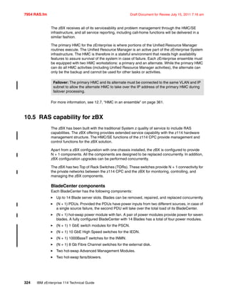 7954 RAS.fm Draft Document for Review July 15, 2011 7:16 am
324 IBM zEnterprise 114 Technical Guide
The zBX receives all of its serviceability and problem management through the HMC/SE
infrastructure, and all service reporting, including call-home functions will be delivered in a
similar fashion.
The primary HMC for the zEnterprise is where portions of the Unified Resource Manager
routines execute. The Unified Resource Manager is an active part of the zEnterprise System
infrastructure. The HMC is therefore in a stateful environment that needs high availability
features to assure survival of the system in case of failure. Each zEnterprise ensemble must
be equipped with two HMC workstations: a primary and an alternate. While the primary HMC
can do all HMC activities (including Unified Resource Manager activities), the alternate can
only be the backup and cannot be used for other tasks or activities.
For more information, see 12.7, “HMC in an ensemble” on page 361.
10.5 RAS capability for zBX
The zBX has been built with the traditional System z quality of service to include RAS
capabilities. The zBX offering provides extended service capability with the z114 hardware
management structure. The HMC/SE functions of the z114 CPC provide management and
control functions for the zBX solution.
Apart from a zBX configuration with one chassis installed, the zBX is configured to provide
N + 1 components. All the components are designed to be replaced concurrently. In addition,
zBX configuration upgrades can be performed concurrently.
The zBX has two Top of Rack Switches (TORs). These switches provide N + 1 connectivity for
the private networks between the z114 CPC and the zBX for monitoring, controlling, and
managing the zBX components.
BladeCenter components
Each BladeCenter has the following components:
Up to 14 Blade server slots. Blades can be removed, repaired, and replaced concurrently.
(N + 1) PDUs. Provided the PDUs have power inputs from two different sources, in case of
a single source failure, the second PDU will take over the total load of its BladeCenter.
(N + 1) hot-swap power module with fan. A pair of power modules provide power for seven
blades. A fully configured BladeCenter with 14 Blades has a total of four power modules.
(N + 1) 1 GbE switch modules for the PSCN.
(N + 1) 10 GbE High Speed switches for the IEDN.
(N + 1) 1000BaseT switches for the INMN.
(N + 1) 8 Gb Fibre Channel switches for the external disk.
Two hot-swap Advanced Management Modules.
Two hot-swap fans/blowers.
Failover: The primary HMC and its alternate must be connected to the same VLAN and IP
subnet to allow the alternate HMC to take over the IP address of the primary HMC during
failover processing.
 