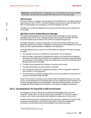 Chapter 10. RAS 325
Draft Document for Review July 15, 2011 7:16 am 7954 RAS.fm
zBX firmware
The testing, delivery, installation, and management of the zBX firmware is handled exactly the
same way as for the z114 CPC. The same processes and controls are used. All fixes to the
zBX are downloaded to the controlling z114’s SE and applied to the zBX.
The MCLs for the zBX are designed to be concurrent and their status can be viewed at the
z114’s HMC.
zBX RAS and the Unified Resource Manager
The Hypervisor Management function of Unified Resource Manager provides tasks for
managing hypervisor life-cycle, managing storage resources,performing RAS and FFDC
(First Failure Data Capture) features and monitors the supported hypervisors.
For blades deployed in a solution configuration, like the Smart Analytics Optimizer or the
DataPower solutions, the solution will handle the complete end-to-end management for these
blades and their operating systems, middleware, and applications.
For blades deployed by the customer, the Unified Resource Manager will handle the blades
as follows:
The customer must have an entitlement for each blade in the configuration.
When the blade is deployed in the BladeCenter chassis, the Unified Resource Manager
will power-up the blade, verify that there is an entitlement for the blade, and that the blade
can participate in an ensemble. If these two conditions are not met, the Unified Resource
Manager powers-down the blade.
The blade will be populated with necessary microcode and firmware.
The appropriate hypervisor will be loaded on the blade.
The management scope will be deployed according to which management enablement
level is present in the configuration.
The administrator can define the blade profile as well as the profiles for virtual servers to
execute on the blade through the HMC.
Based on the profile for individual virtual servers inside the deployed hypervisor, the virtual
servers can be activated and an operating system can be loaded following the activation. For
customer deployed blades all of the application, data base, operating system, and network
management will be handled by the customers’ usual system management disciplines.
10.5.1 Considerations for PowerHA in zBX environment
An application running on AIX can be provided with high availaility by the use of the
PowerHA™ System Mirror for AIX (formerly known as HACMP™1). PowerHA is easy to
configure (menu driven) and provides high availability for applications running on AIX.
PowerHA helps defining and managing resources (required by applications) running on AIX,
providing service/application continuity through platform resources and application
monitoring, and automated actions (start/manage/monitor/restart/move/stop).
Maximums: Certain BladeCenter configurations do not physically fill up the rack with their
components, but they may have reached other maximums, such as power usage.
1 High Availability Cluster Multi-Processing
 