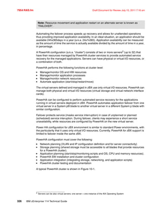 7954 RAS.fm Draft Document for Review July 15, 2011 7:16 am
326 IBM zEnterprise 114 Technical Guide
Automating the failover process speeds up recovery and allows for unattended operations
thus providing improved application availability. In an ideal situation, an application should be
available 24hx365days in a year (a.k.a. 24x7x365). Application availability can be measured
as the amount of time the service is actually available divided by the amount of time in a year,
in percentage.
A PowerHA configuration (a.k.a. "cluster") consists of two or more servers2 (up to 32) that
have their resources managed by PowerHA cluster services to provide automated service
recovery for the managed applications. Servers can have physical or virtual I/O resources, or
a combination of both.
PowerHA performs the following functions at cluster level:
Manage/monitor OS and HW resources
Manage/monitor application processes
Manage/monitor network resources
Automate application (start/stop/restart/move)
The virtual servers defined and managed in zBX use only virtual I/O resources. PowerHA can
manage both physical and virtual I/O resources (virtual storage and virtual network interface
cards).
PowerHA can be configured to perform automated service recovery for the applications
running in virtual servers deployed in zBX. PowerHA automates application failover from one
virtual server in a System p® blade to another virtual server in a different System p blade with
similar configuration.
Failover protects service (masks service interruption) in case of unplanned or planned
(scheduled) service interuption. During failover, clients may experience a short service
unavailability, while resources are configured by PowerHA on the new virtual server.
Power HA configuration for zBX environment is similar to standard Power environments, with
the particularity that it uses only virtual I/O resources. Currently, PowerHA for zBX support is
limited to failover inside the same zBX.
PowerHA configuration must cover the following:
Network planning (VLAN and IP configuration definition and for server connectivity)
Storage planning (shared storage must be accessible to all blades that provide resources
for a PowerHA cluster).
Application planning (start/stop/monitoring scripts and OS, CPU and memory resources).
PowerHA SW installation and cluster configuration
Application integration (integrating storage, networking, and application scripts)
PowerHA cluster testing and documentation
A typical PowerHA cluster is shown in Figure 10-1.
Note: Resource movement and application restart on an alternate server is known as
"FAILOVER".
2 Servers can be also virtual servers; one server = one instance of the AIX Operating System
 