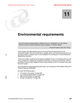 © Copyright IBM Corp. 2010. All rights reserved. 329
Draft Document for Review July 15, 2011 7:16 am 7954 Environmental reqts.fm
Chapter 11. Environmental requirements
In this chapter we briefly describe some of the environmental requirements for the
zEnterprise System. We list the dimensions, weights, power, and cooling requirements as an
overview of what is needed to plan for the installation of a zEnterprise 114 and zEnterprise
BladeCenter Extension.
There are a number of options for the physical installation of the z114 including raised- as well
as non-raised floor, cabling from the bottom of the frame or off the top of the frame, and the
possibility of having a high-voltage DC power supply directly into the z114 instead of the usual
AC power supply.
For comprehensive physical planning information, see zEnterprise 196 Installation Manual for
Physical Planning, GC28-6897.
We cover the following topics:
“z114 power and cooling” on page 330
“z114 physical specifications” on page 332
“zBX environmentals” on page 333
“Energy management” on page 338
11
“You can’t make a product greener, whether it’s a car, a refrigerator, or a city without
making it smarter: smarter materials, smarter software, or smarter design.”
.................................................................................... Thomas Friedman, New York Times
 