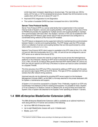 Chapter 1. Introducing the IBM zEnterprise 114 15
Draft Document for Review July 15, 2011 7:16 am 7954 Intro.fm
Limits have been increased, depending on structure type. The new limits are: 255 for
cache, 247 for lock, or 127 for serialized list structures. Greater than 32 Connectors is only
usable when all CFs are at or above CF Level 17.
Improved CFCC diagnostics & Link Diagnostics
The number of available CHPID has been increased from 64 to 128 CHPIDs.
Server Time Protocol facility
Server Time Protocol (STP) is a server-wide facility that is implemented in the Licensed
Internal Code of System z servers and coupling facilities. STP presents a single view of time
to PR/SM and provides the capability for multiple servers and coupling facilities to maintain
time synchronization with each other. Any System z servers or CFs can be enabled for STP
by installing the STP feature. Each server and CF that are planned to be configured in a
coordinated timing network (CTN) must be STP-enabled.
The STP feature is designed to be the supported method for maintaining time synchronization
between System z servers and coupling facilities. The STP design uses the CTN concept,
which is a collection of servers and coupling facilities that are time-synchronized to a time
value called coordinated server time.
Network Time Protocol (NTP) client support is available to the STP code on the z114, z196,
z10 and z9. With this functionality, the z114, z196, z10 and z9 can be configured to use an
NTP server as an external time source (ETS).
This implementation answers the need for a single time source across the heterogeneous
platforms in the enterprise, allowing an NTP server to become the single time source for the
z114, z196, z10 and z9, as well as other servers that have NTP clients (UNIX, NT, and so on).
NTP can only be used for an STP-only CTN where no server can have an active connection
to a Sysplex Timer®.
The time accuracy of an STP-only CTN is improved by adding an NTP server with the pulse
per second output signal (PPS) as the ETS device. This type of ETS is available from various
vendors that offer network timing solutions.
Improved security can be obtained by providing NTP server support on the Hardware
Management Console (HMC), as the HMC is normally attached to the private dedicated LAN
for System z maintenance and support.
A System z114 cannot be connected to a Sysplex Timer. Preferably, migrate to an STP-only
Coordinated Time Network (CTN) for existing environments. It is possible to have a System
z114 as a Stratum 2 or Stratum 3 server in a Mixed CTN, as long as there are at least two
System z10s or System z9s attached to the Sysplex Timer operating as Stratum 1 servers.
1.4 IBM zEnterprise BladeCenter Extension (zBX)
The IBM zEnterprise BladeCenter Extension (zBX) is available as an optional machine to
work along with the z114 server and consists of the following:
Up to four IBM 42U Enterprise racks.
Up to eight BladeCenter chassis with up to 14 blades each.
Blades, up to 1123
.
3 The maximum number of blades varies according to the blade type and blade function.
 