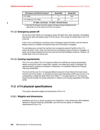 7954 Environmental reqts.fm Draft Document for Review July 15, 2011 7:16 am
332 IBM zEnterprise 114 Technical Guide
11.1.3 Emergency power-off
On the front of the frame is an emergency power-off switch that, when activated, immediately
disconnects utility and battery power from the server. This causes all volatile data in the z114
to be lost.
If the z114 is connected to a machine-room’s emergency power-off switch, and the Internal
Battery Feature is installed, the batteries take over if the switch is engaged.
To avoid take-over, connect the machine-room emergency power-off switch to the z114
power-off switch. Then, when the machine-room emergency power-off switch is engaged, all
power will be disconnected from the line-cords and the Internal Battery Features. However, all
volatile data in the z114 will be lost.
11.1.4 Cooling requirements
The z114 is air cooled. The z114 requires chilled air to fulfill the air-cooling requirements,
ideally coming from under a raised floor, however, non-raised floor option is available.The
requirements for cooling are indicated in zEnterprise 114 Installation Manual for Physical
Planning, GC28-6907.
The front and the rear of z114 dissipate different amounts of heat. Most of the heat comes
from the rear of the system. To calculate the heat output expressed in kBTU per hour for z114
configurations multiply the table entries from Table 11-1 on page 330 by 3.4. The planning
phase should consider the proper placement in relation to the cooling capabilities of the data
center.
11.2 z114 physical specifications
This section describes weights and dimensions of the z114.
11.2.1 Weights and dimensions
Installation can be on a raised- as well as non-raised floor. In the zEnterprise 196 Installation
Manual for Physical Planning, GC28-6897, you will find more details on installation
requirements for the z114.
4 FC 4000 7 N/A
1 FC 4000 plus 2 FC 4003 N/A 4
FC 4000 = I/O Drawer - FC 4003 = PCIe I/O Drawer
a. Note that I/O drawers cannot be ordered. I/O feature types will determine the
appropriate mix of I/O drawers and PCIe I/O drawers.
I/O drawers and PCIe I/O drawersa
Model M05 Model M10
 