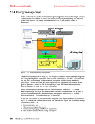 7954 Environmental reqts.fm Draft Document for Review July 15, 2011 7:16 am
338 IBM zEnterprise 114 Technical Guide
11.4 Energy management
In this section we discuss the elements of energy management in areas of tooling to help you
understand the requirement for power and cooling, monitoring and trending, and reducing
power consumption. The energy management structure for the server is shown in
Figure 11-3.
Figure 11-3 zEnterprise Energy Management.
The hardware components in the zCPC and the optional zBX are monitored and managed by
the Energy Management component in the Support Element (SE) and HMC. The GUI of the
SE and HMC provide views, for instance with the System Activity Display or Monitors
Dashboard. Through an SNMP API energy information is available to, for instance Active
Energy Manager, a plug-in of IBM Systems Director, see “IBM Systems Director Active
Energy Manager” on page 340 for more information.
When Unified Resource Manager features are installed (see section 12.7.1, “Unified
Resource Manager” on page 362) several monitoring and control functions can be used to
perform Energy Management. More details are discussed in section 11.4.5, “Unified
Resource Manager - Energy Management” on page 341.
A few aids are available to plan and monitor the power consumption and heat dissipation of
the z114. This section summarizes the tools that are available to plan and monitor the energy
consumption of the z114.
Power estimation tool
Query maximum potential power
System activity display and Monitors Dashboard
IBM Systems Director Active Energy Manager™
Support
E lement
E nergy M anagem ent
Power
Sub-syst em
Controller
power code
power and ambient tem perature snapshots
read V , I
s et V
read
am bient temp
Hardware
Management
Console
HMC/SE Energy
Monitoring Dashboard
z CPC zBX
AMM
set f
Energy Managem ent
APIGUI
IBM Director
Active Energy Manager
Other apps
(e.g.Capacity Provisioning Manager)
Other apps
(e.g.Capacity Provisioning Manager)
Other apps
(e.g. Capacity Provisio ning M anager)
GUI zEnterprise
A ctive E nergy M anager
Enterprise Management
 