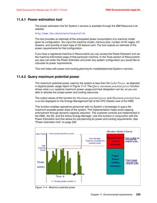 Chapter 11. Environmental requirements 339
Draft Document for Review July 15, 2011 7:16 am 7954 Environmental reqts.fm
11.4.1 Power estimation tool
The power estimation tool for System z servers is available through the IBM Resource Link
website:
http://www.ibm.com/servers/resourcelink
The tool provides an estimate of the anticipated power consumption of a machine model
given its configuration. You input the machine model, memory size, number of I/O cages, I/O
drawers, and quantity of each type of I/O feature card. The tool outputs an estimate of the
power requirements for that configuration.
If you have a registered machine in Resourcelink you can access the Power Estimator tool via
the machine information page of that particular machine. In the Tools section of Resourcelink
you also can enter the Power Estimator and enter any system configuration you would like to
calculate its power requirements.
This tool helps with power and cooling planning for installed/planned System z servers.
11.4.2 Query maximum potential power
The maximum potential power used by the system is less then the Label Power, as depicted
in atypical power usage report in Figure 11-4. The Query maximum potential power function
shows what your systems maximum power usage and heat dissipation can be, so you are
able to allocate the proper power and cooling resources.
The output values of this function for Maximum potential power and Maximum potential heat
load are displayed on the Energy Management tab of the CPC Details view of the HMC.
This function enables operations personnel with no System z knowledge to query the
maximum possible power draw of the system. The implementation helps avoid capping
enforcement through dynamic capacity reduction. The customer controls are implemented in
the HMC, the SE, and the Active Energy Manager. Use this function in conjunction with the
Power Estimation tool that allows for pre-planning for power and cooling requirements. See
“Power estimation tool” on page 339.
Figure 11-4 Maximum potential power
Label Power
Power
(watts)
Time 
 Trending (weeks, months) 
Power typically allocated to a server
Over Allocated
Power not converted into
compute cycles
Proper
Power/
Cooling
Allocation
Wasted Power /
Cooling
Allocation
Allocation Model of Server
Power budget not
converted into
compute cycles
Power budget
converted into
compute cycles
Max
Potential
Power
 