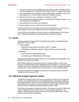 7954 Intro.fm Draft Document for Review July 15, 2011 7:16 am
16 IBM zEnterprise 114 Technical Guide
intranode management network (INMN) top-of-rack (TOR) switches. The INMN provides
connectivity between the z114 Support Elements and the zBX, for management purposes.
Intraensemble data network (IEDN) top-of-rack (TOR) switches. The IEDN is used for data
paths between the z114 and the zBX, and the other ensemble members.
8 Gbps Fibre Channel switch modules for connectivity to an SAN.
Advanced Management Modules (AMMs) for monitoring and management functions for all
the components in the BladeCenter
Power Distribution Units (PDUs) and cooling fans.
Optional acoustic rear door or optional rear door heat exchanger.
The zBX is configured with redundant components to provide qualities of service similar to
those of System z, such as the capability for concurrent upgrades and repairs.
The zBX provides a foundation for the future. Based on the IBM judgement of the market’s
needs, additional specialized or general purpose blades might be introduced.
1.4.1 Blades
There are two types of blades that can be installed and operated in the IBM zEnterprise
BladeCenter Extension (zBX):
Optimizer Blades
– IBM Smart Analytics Optimizer for DB2 for z/OS, V1.1 blades.
– IBM WebSphere DataPower Integration Appliance XI50 for zEnterprise blades.
IBM Blades
– A selected subset of IBM POWER7 blades
– A selected subset of IBM BladeCenter HX5 blades
These blades have been thoroughly tested to ensure compatibility and manageability in the
IBM zEnterprise System environment.
IBM POWER7 blades are virtualized by PowerVM™ Enterprise Edition, and the virtual
servers run the AIX® operating system. IBM BladeCenter HX5 blades are virtualized using an
integrated hypervisor for System x® and the virtual servers run Linux on System x (Red Hat
Enterprise Linux - RHEL and SUSE Linux Enterprise Server - SLES) operating systems.
zEnterprise enablement for the blades is specified with an entitlement feature code to be
configured on the zEnterprise CPCs.
1.4.2 IBM Smart Analytics Optimizer solution
The IBM Smart Analytics Optimizer solution is a defined set of software and hardware that
provides a cost optimized solution for running Data Warehouse and Business Intelligence
queries against DB2 for z/OS, with fast and predictable response times, while retaining the
data integrity, data management, security, availability and other qualities of service of the
z/OS environment. It exploits special purpose blades, hosted in a zBX.
The offering is comprised of hardware and software. The software consists of the IBM Smart
Analytics Optimizer for DB2 for z/OS, Version 1.1 (Program Product 5697-AQT). The
hardware is offered in five sizes based on the amount of DB2 data (DB2 tables, number of
indexes, number of AQTs4
) to be queried.
 